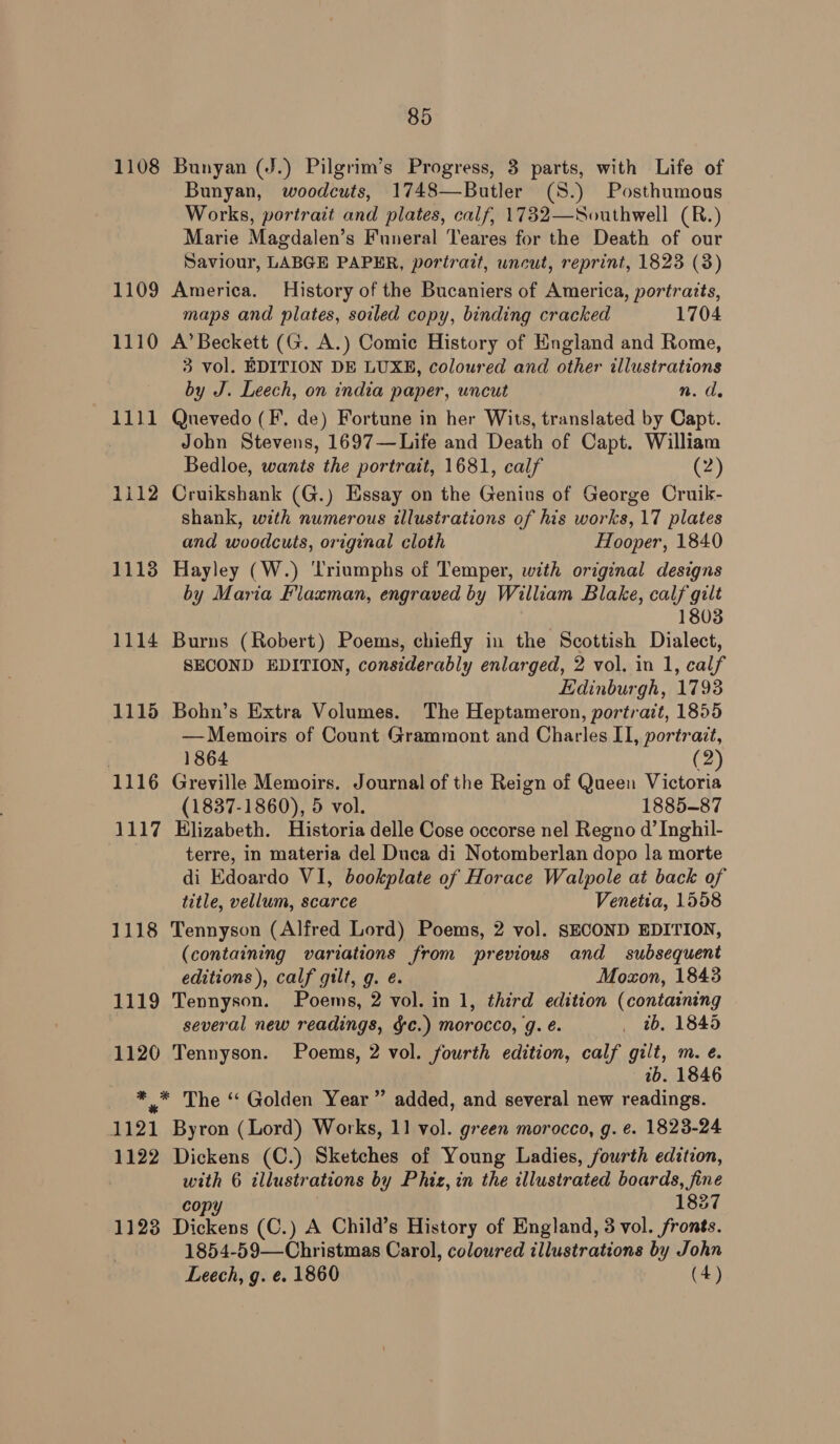 1108 Bunyan (J.) Pilgrim’s Progress, 3 parts, with Life of Bunyan, woodcuts, 1748—Butler (S.) Posthumous Works, portrait and plates, calf, 1732—Southwell (R.) Marie Magdalen’s Funeral ‘Teares for the Death of our Saviour, LABGE PAPER, portrait, uncut, reprint, 1823 (3) 1109 America. History of the Bucaniers of America, portraits, maps and plates, soiled copy, binding cracked 1704 1110 A’Beckett (G. A.) Comic History of England and Rome, 3 vol. EDITION DE LUXE, coloured and other illustrations by J. Leech, on india paper, uncut n. de 1111 Quevedo (F. de) Fortune in her Wits, translated by Capt. John Stevens, 1697—Life and Death of Capt. William Bedloe, wants the portrait, 1681, calf (2) 1112 Cruikshank (G.) Essay on the Genius of George Cruik- shank, with numerous illustrations of his works, 17 plates and woodcuts, original cloth Hooper, 1840 11138 Hayley (W.) ‘Triumphs of Temper, with original designs by Maria Flaxman, engraved by William Blake, calf gilt 1803 1114 Burns (Robert) Poems, chiefly in the Scottish Dialect, SECOND EDITION, considerably enlarged, 2 vol. in 1, calf Edinburgh, 1793 1115 Bohn’s Extra Volumes. The Heptameron, portrazt, 1855 —Memoirs of Count Grammont and Charles II, portrait, | 1864 (2) 1116 Greville Memoirs. Journal of the Reign of Queen Victoria (1837-1860), 5 vol. 1885-87 1117 Elizabeth. Historia delle Cose occorse nel Regno d’ Inghil- | terre, in materia del Duca di Notomberlan dopo la morte di Edoardo VI, bookplate of Horace Walpole at back of title, vellum, scarce Venetia, 1558 1118 Tennyson (Alfred Lord) Poems, 2 vol. SECOND EDITION, (containing variations from previous and subsequent editions), calf gilt, g. é. Moxon, 1843 1119 Tennyson. Poems, 2 vol. in 1, third edition (containing several new readings, gc.) morocco, g. é. _ tb, 1845 1120 Tennyson. Poems, 2 vol. fourth edition, calf gilt, m. e. tb. 1846 ** The “ Golden Year ” added, and several new readings. 1121 Byron (Lord) Works, 11 vol. green morocco, g. e. 1823-24 1122 Dickens (C.) Sketches of Young Ladies, fourth edition, with 6 illustrations by Phiz, in the illustrated boards, fine copy 1837 1123 Dickens (C.) A Child’s History of England, 3 vol. fronts. 1854-59—Christmas Carol, coloured illustrations by John Leech, g. ¢. 1860 (4)