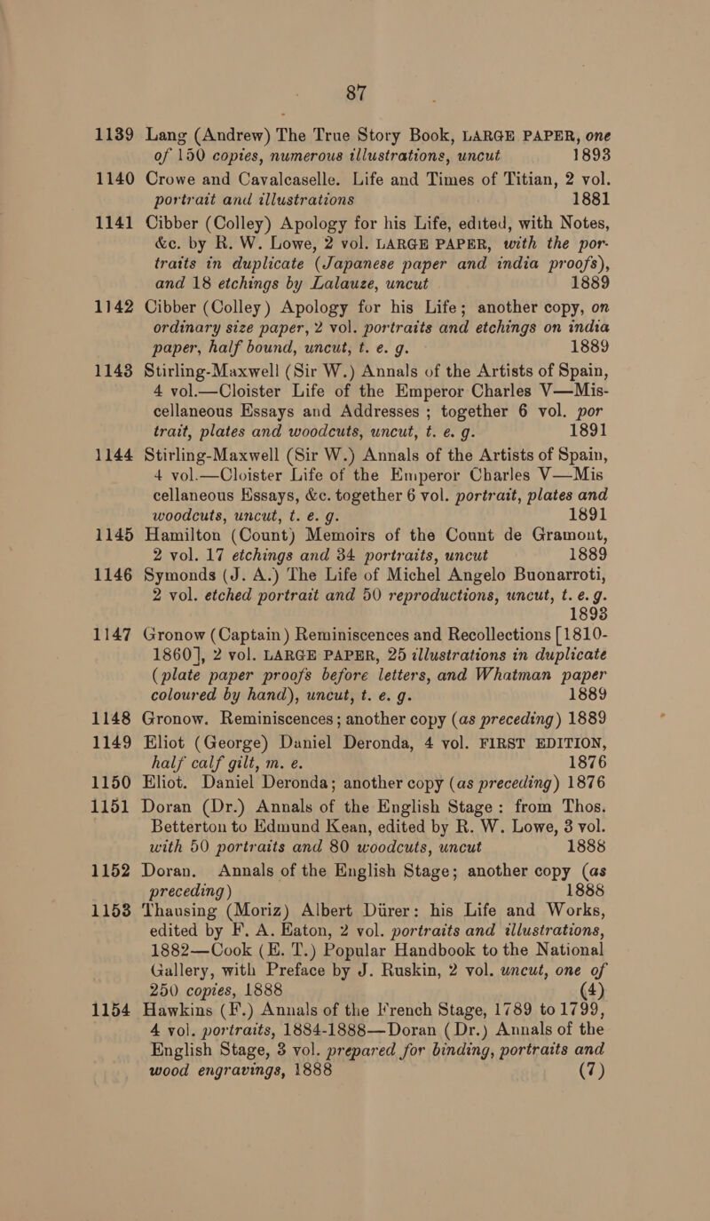 1139 Lang (Andrew) The True Story Book, LARGE PAPER, one of 150 copies, numerous illustrations, uncut 1893 1140 Crowe and Cavalcaselle. Life and Times of Titian, 2 vol. portrait and illustrations 1881 1141 Cibber (Colley) Apology for his Life, edited, with Notes, &amp;c. by R. W. Lowe, 2 vol. LARGE PAPER, with the por- traits in duplicate (Japanese paper and india proofs), and 18 etchings by Lalauze, uncut 1889 1142 Cibber (Colley) Apology for his Life; another copy, on ordinary size paper, 2 vol. portraits and etchings on indta paper, half bound, uncut, t. e. g. 1889 1143 Stirling-Maxwell (Sir W.) Annals of the Artists of Spain, 4 vol.—Cloister Life of the Emperor Charles V—Mis- cellaneous Essays and Addresses ; together 6 vol. por trait, plates and woodcuts, uncut, t. e. g. 1891 1144 Stirling-Maxwell (Sir W.) Annals of the Artists of Spain, 4 vol.—Cloister Life of the Emperor Charles V—Mis cellaneous Hssays, &amp;c. together 6 vol. portrait, plates and woodcuts, uncut, t. €. g. 1891 1145 Hamilton (Count) Memoirs of the Count de Gramont, 2 vol. 17 etchings and 34 portraits, uncut 1889 1146 Symonds (J. A.) The Life of Michel Angelo Buonarroti, 2 vol. etched portrait and 50 reproductions, wncut, t. e.g. 1893 1147 Gronow (Captain) Reminiscences and Recollections [1810- 1860], 2 vol. LARGE PAPER, 25 illustrations in duplicate (plate paper proofs before letters, and Whatman paper coloured by hand), uncut, t. e. g. 1889 1148 Gronow. Reminiscences; another copy (as preceding) 1889 1149 Eliot (George) Daniel Deronda, 4 vol. FIRST EDITION, half calf gilt, m. e. 1876 1150 Eliot. Daniel Deronda; another copy (as preceding) 1876 1151 Doran (Dr.) Annals of the English Stage: from Thos. Betterton to Edmund Kean, edited by R. W. Lowe, 3 vol. with 50 portraits and 80 woodcuts, uncut 1888 1152 Doran. Annals of the English Stage; another copy (as preceding ) 1888 1153 Thausing (Moriz) Albert Durer: his Life and Works, edited by F. A. Haton, 2 vol. portraits and illustrations, 1882—Cook (EH. T.) Popular Handbook to the National Gallery, with Preface by J. Ruskin, 2 vol. uncut, one of 250 copies, 1888 (4) 1154 Hawkins (F.) Annals of the French Stage, 1789 to 1799, A vol. portraits, 1884-1888—Doran ( Dr.) Annals of the English Stage, 3 vol. prepared for binding, portraits and wood engravings, 1888 (7)