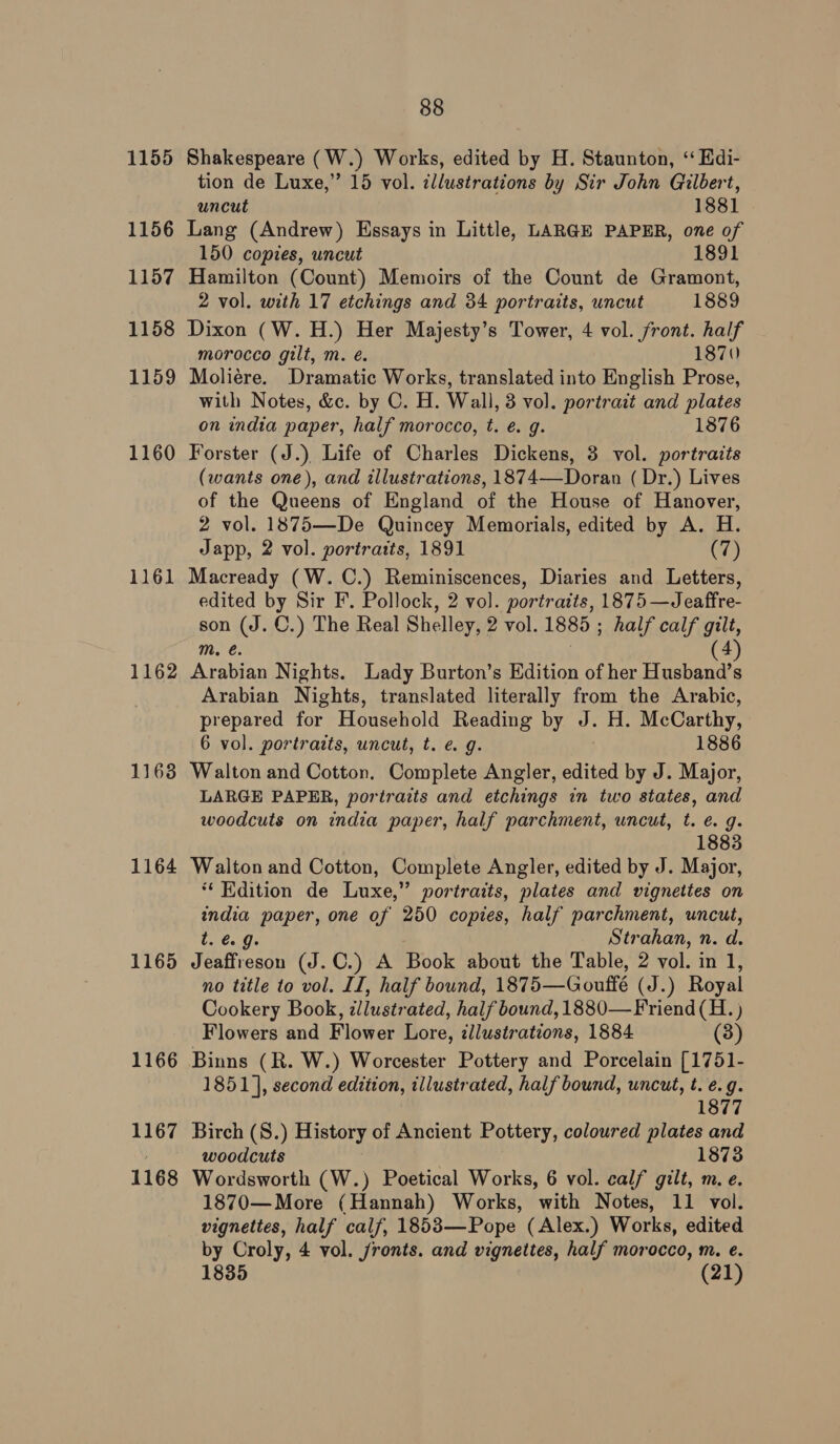 1155 Shakespeare (W.) Works, edited by H. Staunton, ‘“ Edi- tion de Luxe,” 15 vol. ¢llustrations by Sir John Gilbert, uncut 1881 1156 Lang (Andrew) Essays in Little, LARGE PAPER, one of 150 copies, uncut 1891 1157 Hamilton (Count) Memoirs of the Count de Gramont, 2 vol. with 17 etchings and 34 portraits, wncut 1889 1158 Dixon (W. H.) Her Majesty’s Tower, 4 vol. front. half morocco gilt, m. é. 1870) 1159 Moliere. Dramatic Works, translated into English Prose, with Notes, &amp;c. by C. H. Wall, 3 vol. portrait and plates on india paper, half morocco, t. é. g. 1876 1160 Forster (J.) Life of Charles Dickens, 3 vol. portraits (wants one), and illustrations, 1874—Doran ( Dr.) Lives of the Queens of England of the House of Hanover, 2 vol. 1875—De Quincey Memorials, edited by A. H. Japp, 2 vol. portratts, 1891 (7) 1161 Macready (W.C.) Reminiscences, Diaries and Letters, edited by Sir F. Pollock, 2 vol. portraits, 1875 —Jeaffre- son (J. C.) The Real Shelley, 2 vol. 1885 ; half calf gilt, mM. é. 4 1162 Arabian Nights. Lady Burton’s Edition of her Husband’s Arabian Nights, translated literally from the Arabic, prepared for Household Reading by J. H. McCarthy, 6 vol. portratts, uncut, t. e. g. 1886 1163 Walton and Cotton. Complete Angler, edited by J. Major, LARGE PAPER, portraits and etchings in two states, and woodcuts on india paper, half parchment, uncut, t. e. 9. 1883 1164 Walton and Cotton, Complete Angler, edited by J. Major, ** Edition de Luxe,” portraits, plates and vignettes on india paper, one of 250 copies, half parchment, uncut, t. €. 9. Strahan, n. d. 1165 Jeaffreson (J.C.) A Book about the Table, 2 vol. in 1, no title to vol. II, half bound, 1875—Gouffé (J.) Royal Cookery Book, illustrated, half bound, 1880— Friend (H. ) Flowers and Flower Lore, zllustrations, 1884 (3) 1166 Binns (R. W.) Worcester Pottery and Porcelain [1751- 1851], second edition, illustrated, half bound, uncut, t. e.g. 1877 1167 Birch (S.) History of Ancient Pottery, coloured plates and woodcuts 1873 1168 Wordsworth (W.) Poetical Works, 6 vol. calf gilt, m. e. 1870—More (Hannah) Works, with Notes, 11 vol. vignettes, half calf, 1853—Pope (Alex.) Works, edited by Croly, 4 vol. fronts. and vignettes, half morocco, m. e. 1835 (21)