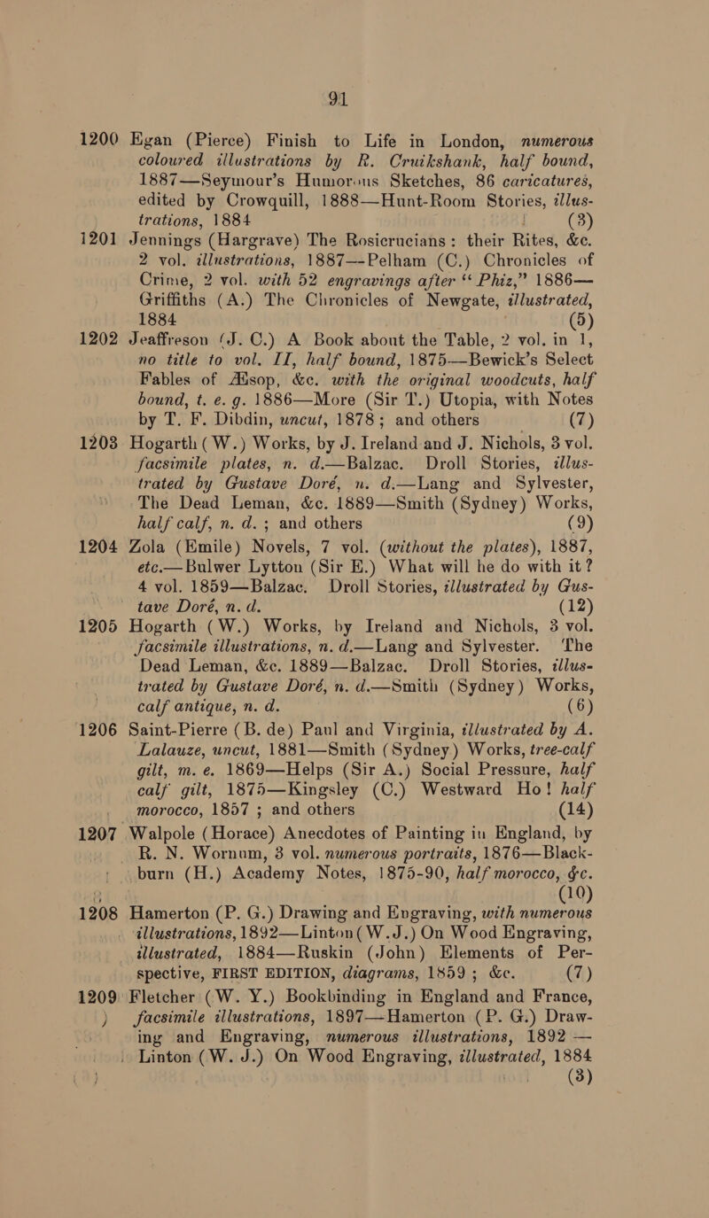 1200 1201 1202 1203 1204 91 Egan (Pierce) Finish to Life in London, numerous coloured illustrations by R. Cruikshank, half bound, 1887—Seymour’s Humorous Sketches, 86 caricatures, edited by Crowquill, 1888—Hunt-Room Stories, ilus- trations, 1884 (3) Jennings (Hargrave) The Rosicrucians: their Rites, &amp;c. 2 vol. illustrations, 1887—-Pelham (C.) Chronicles of Crime, 2 vol. with 52 engravings after ‘‘ Phiz,” 1886— Griffiths (A.) The Chronicles of Newgate, </lustrated, 1884 (5) Jeaffreson (J. C.) A Book about the Table, 2 vol. in 1, no title to vol. II, half bound, 1875—Bewick’s Select Fables of Aidsop, &amp;c. with the original woodcuts, half bound, t. e.g. 1886—More (Sir T.) Utopia, with Notes by T. F. Dibdin, uncut, 1878; and others (7) Hogarth (W.) Works, by J. Ireland and J. Nichols, 3 vol. facsimile plates, n. d.—Balzac. Droll Stories, dlus- trated by Gustave Doré, n. d.—Lang and Sylvester, The Dead Leman, &amp;c. 1889—Smith (Sydney) Works, half calf, n. d. ; and others (9) Zola (Emile) Novels, 7 vol. (without the plates), 1887, etc.— Bulwer Lytton (Sir E.) What will he do with it? 4 vol. 1859—Balzac. Droll Stories, cllustrated by Gus- 1205 1206 1207 Hogarth (W.) Works, by Ireland and Nichols, 3 vol. JSacsimile illustrations, n.d.—Lang and Sylvester. ‘The Dead Leman, &amp;c. 1889—Balzac. Droll Stories, zlus- trated by Gustave Doré, n. d.—Smith (Sydney) Works, calf antique, n. d. (6) Saint-Pierre (B. de) Paul and Virginia, tllustrated by A. Lalauze, uncut, 1881—Smith (Sydney) Works, tree-calf gilt, m. e. 1869—Helps (Sir A.) Social Pressure, half calf gilt, 1875—Kingsley (C.) Westward Ho! half morocco, 1857 ; and others (14) Walpole (Horace) Anecdotes of Painting in England, by R. N. Wornun, 3 vol. numerous portraits, 1876— Black- 1208 1209 ) 10 Hamerton (P. G.) Drawing and Engraving, with gee) illustrations, 1892—Linton( W.J.) On Wood Engraving, illustrated, 1884—Ruskin (John) Elements of Per- spective, FIRST EDITION, diagrams, 1859; &amp;c. (7) Fletcher (W. Y.) Bookbinding in England and France, facsimile illustrations, 1897—-Hamerton (P. G.) Draw- ing and Engraving, numerous illustrations, 1892 — (3)