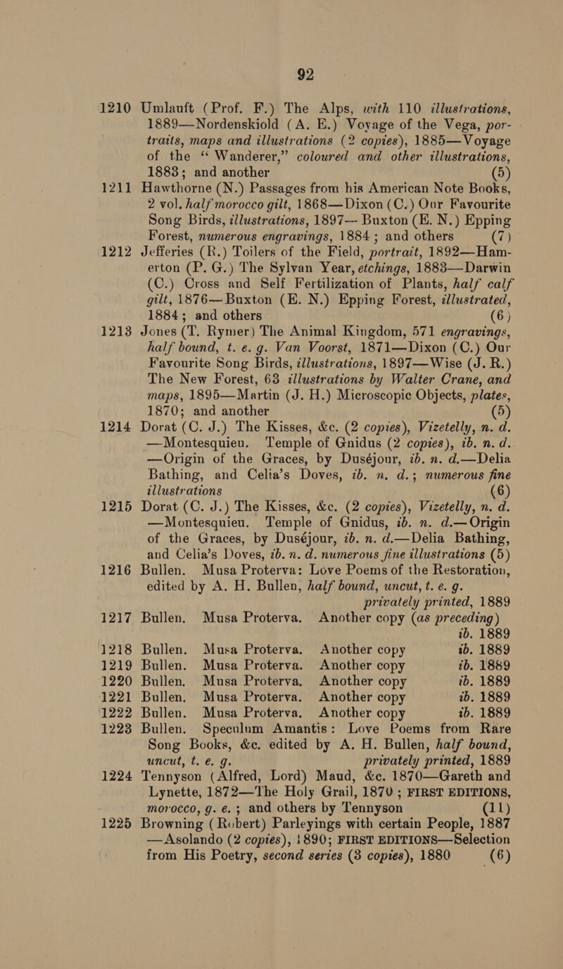 1210 121] 1212 1213 1214 1215 1216 1217 1218 1219 1220 1221 1222 1223 1224 1225 92 Umlauft (Prof. F.) The Alps, with 110 illustrations, 1889—Nordenskiold (A. E.) Voyage of the Vega, por- traits, maps and illustrations (2 copies), 1885— Voyage of the ‘‘ Wanderer,” coloured and other illustrations, 1883; and another (5) Hawthorne (N.) Passages from his American Note Books, 2 vol. half morocco gilt, 1868— Dixon (C.) Our Favourite Song Birds, zllustrations, 1897— Buxton (HE. N.) Epping Forest, numerous engravings, 1884 ; and others (7) Jefferies (R.) Toilers of the Field, portrait, 1892—Ham- erton (P. G.) The Sylvan Year, etchings, 1883—Darwin (C.) Cross and Self Fertilization of Plants, half calf gilt, 1876— Buxton (E. N.) Epping Forest, cllustrated, 1884; and others (6) Jones (T. Rymer) The Animal Kingdom, 571 engravings, half bound, t. e.g. Van Voorst, 1871—Dixon (C.) Our Favourite Song Birds, illustrations, 1897—Wise (J. R.) The New Forest, 63 illustrations by Walter Crane, and maps, 1895—Martin (J. H.) Microscopic Objects, plates, 1870; and another (5) Dorat (C. J.) The Kisses, &amp;c. (2 copies), Vizetelly, n. d. —Montesquieu. Temple of Gnidus (2 copies), ib. n. d. —Origin of the Graces, by Duséjour, 7b. n. d.—Delia Bathing, and Celia’s Doves, 7b. n. d.3 numerous fine illustrations 6 Dorat (C. J.) The Kisses, &amp;c. (2 copies), Vizetelly, n. d. —Montesquieu. Temple of Gnidus, 7b. n. d.— Origin of the Graces, by Duséjour, 2b. n. d.—Delia Bathing, and Celia’s Doves, 7b. n. d. numerous fine illustrations (5) Bullen. Musa Proterva: Love Poems of the Restoration, edited by A. H. Bullen, half bound, uncut, t. e. g. privately printed, 1889 Bullen. Musa Proterva. Another copy (as preceding) ib. 1889 Bullen. Musa Proterva. Another copy ib. 1889 Bullen. Musa Proterva. Another copy ib. 1889 Bullen. Musa Proterva. Another copy ib. 1889 Bullen. Musa Proterva. Another copy ib. 1889 Bullen. Musa Proterva. Another copy tb. 1889 Bullen. Speculum Amantis: Love Poems from Rare Song Books, &amp;c. edited by A. H. Bullen, half bound, uncut, t. @. g. privately printed, 1889 Tennyson (Alfred, Lord) Maud, &amp;c. 1870—Gareth and Lynette, 1872—The Holy Grail, 1870 ; FIRST EDITIONS, morocco, g. €.; and others by Tennyson (11) Browning ( Robert) Parleyings with certain People, 1887 —Asolando (2 copies), 1890; FIRST EDITIONS—Selection from His Poetry, second series (3 copies), 1880 (6)