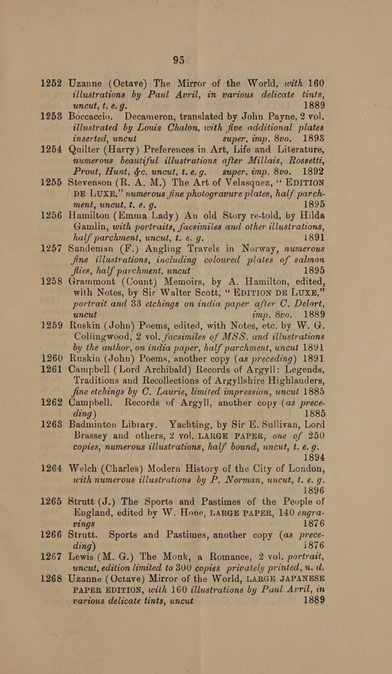 1252 1253 1254 1255 1256 1264 1265 1266 1267 1268 95 Uzanne (Octave) The Mirror of the World, with 160 illustrations by Paul Avril, in various delicate tints, uncut, t. @.g. 1889 Boccaccio. Decameron, translated by John Payne, 2 vol. illustrated by Louis Chalon, with five additional plates inserted, uncut super, imp. 8vo. 1893 Quilter (Harry) Preferences in Art, Life and Literature, numerous beautiful illustrations after Millais, Rossetti, Prout, Hunt, &amp;c. uncut, t.e.g. super. imp. 8vo. 1892 Stevenson (R. A. M.) The Art of Velasquez, ‘‘ HDITION DE LUXE,” numerous fine photogravure plates, half pareh- ment, uncut, t. é. g. 1895 Hamilton (Emma Lady) An old Story re-told, by Hilda Gaulin, with portraits, facsimiles and other illustrations, half parchment, uncut, t. ¢. g. 1891 Sandeman (F.) Angling Travels in Norway, numerous jine illustrations, including coloured plates of salmon Jlies, half parchment, uncut 1895 Grammont (Count) Memoirs, by A. Hamilton, edited, with Notes, by Sir Walter Scott, “‘ EDITION DE LUXE,” portrait and 33 etchings on india paper after C. Delort, uncut imp. 8vo. 1889 Ruskin (John) Poems, edited, with Notes, etc. by W. G. Collingwood, 2 vol. facsimiles of MSS. and illustrations by the author, on india paper, half parchment, uncut 1891 Ruskin (John) Poems, another copy (as preceding) 1891 Campbell (Lord Archibald) Records of Argyll: Legends, Traditions and Recollections of Argyllshire Highlanders, fine etchings by C. Laurie, limited impression, uncut 1885 Campbell. Records of Argyll, another copy (as prece- ding) 1885 Badminton Library. Yachting, by Sir EH. Sullivan, Lord Brassey and others, 2 vol. LARGE PAPER, one of 250 copies, numerous illustrations, half bound, wncut, t. e.g. 1894 Welch (Charles) Modern History of the City of London, with numerous illustrations by P. Norman, uncut, t. e. g. 1896 Strutt (J.) The Sports and Pastimes of the People of England, edited by W. Hone, LARGE PAPER, 140 engra- vings 1876 Strutt. Sports and Pastimes, another copy (as prece- ding) i876 Lewis (M. G.) The Monk, a Romance, 2 vol. portrait, uncut, edition limited to 300 copies privately printed, n. d. Uzanne (Octave) Mirror of the World, LARGE JAPANESE PAPER EDITION, with 160 illustrations by Paul Avril, in various delicate tints, uncut 1889