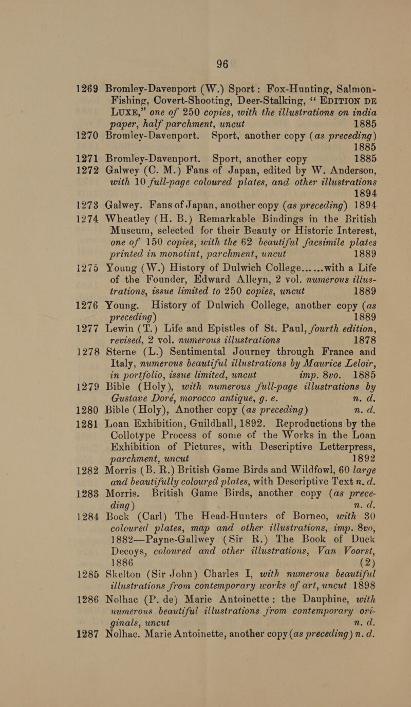 1269 96 Bromley-Davenport (W.) Sport: Fox-Hunting, Salmon- Fishing, Covert-Shooting, Deer-Stalking, ‘‘ EDITION DE LUXE,” one of 250 copies, with the illustrations on india paper, half parchment, uncut 1885 Bromley-Davenport. Sport, another copy (as preceding) 1885 Bromley-Davenport. Sport, another copy 1885 Galwey (C. M.) Fans of Japan, edited by W. Anderson, with 10 full-page coloured plates, and other illustrations 1894 Galwey. Fans of Japan, another copy (as preceding) 1894 Wheatley (H. B.) Remarkable Bindings in the British Museum, selected for their Beauty or Historic Interest, one of 150 copies, with the 62 beautiful facsimile plates printed in monotint, parchment, uncut 1889 of the Founder, Edward Alleyn, 2 vol. numerous tllus- trations, issue limited to 250 copies, uncut 1889 Young. History of Dulwich College, another copy (as preceding) 1889 Lewin (T.) Life and Epistles of St. Paul, fourth edition, revised, 2 vol. numerous illustrations 1878 Sterne (L.) Sentimental Journey through France and Italy, numerous beautiful illustrations by Maurice Lelorr, in portfolio, wssue limited, uncut imp. 8vo. 1885 Bible (Holy), with numerous full-page illustrations by Gustave Doré, morocco antique, g. é. n. d. Bible (Holy), Another copy (as preceding) n. d. Loan Exhibition, Guildhall, 1892. Reproductions by the Collotype Process of some of the Works in the Loan Exhibition of Pictures, with Descriptive Letterpress, parchment, uncut 1892 and beautifully coloured plates, with Descriptive Text n. d. Morris. British Game Birds, another copy (as prece- ding ) mud. Bock (Carl) The Head-Hunters of Borneo, with 30 coloured plates, map and other illustrations, imp. 8vo, 1882—Payne-Gallwey (Sir R.) The Book of Duck Decoys, coloured and other illustrations, Van Voorst, 1886 . (2) Skelton (Sir John) Charles I, with numerous beautiful illustrations from contemporary works of art, uncut 1898 Nolhac (P. de) Marie Antoinette: the Dauphine, with numerous beautiful illustrations from contemporary ori- ginals, uncut 1s chs Nolhac. Marie Antoinette, another copy (as preceding) n. d.