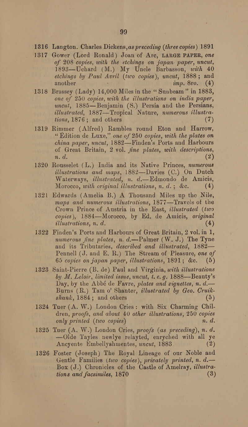 v9 1316 Langton. Charles Dickens, as preceding (three copies) 1891 1317 Gower (Lord Ronald) Joan of Arc, LARGE PAPER, one of 208 copies, with the etchings on japan paper, uncut, 1893—Uchard (M.) My Uncle Barbassou, with 40 etchings by Paul Avril (two copies), uncut, 1888 ; and another imp. 8vo. (4) 1318 Brassey (Lady) 14,000 Miles in the “ Sunbeam” in 1883, one of 250 copies, with the illustrations on india paper, uncut, 1885—Benjamin (S.) Persia and the Persians, illustrated, 1887—Tropical Nature, numerous illustra- tions, 1876; and others (7) 1319 Rimmer (Alfred) Rambles round Eton and Harrow, “ Hdition de Luxe,” one of 250 copies, with the plates on china paper, uncut, 1882—-Finden’s Ports and Harbours of Great Britain, 2 vol. fine plates, with descriptions, 1320 Rousselet (L.) India and its Native Princes, numerous illustrations and maps, 1882—Davies (C.) On Dutch Waterways, ¢llustrated, n. d.—Edmondo de Amicis, Morocco, with original illustrations, n. d.; &amp;c. (4) 1321 Edwards (Amelia B.) A Thousand Miles up the Nile, maps and numerous illustrations, 1877—Travels of the Crown Prince of Austria in the Hast, ¢llustrated (two copies), 1884—-Morocco, by Ed. de Amicis, original illustrations, n. d. (4) 1322 Finden’s Ports and Harbours of Great Britain, 2 vol. in 1, numerous fine plates, n. d.—Palmer (W. J.) The Tyne and its Tributaries, described and illustrated, 1882— Pennell (J. and EH. R.) The Stream of Pleasure, one of 65 copies on japan paper, tllustrations, 1891; &amp;e. (5) 1323 Saint-Pierre (B. de) Paul and Virginia, with illustrations by M. Leloir, limited issue, uncut, t. e.g. 1888—Beauty’s Day, by the Abbé de Favre, plates and vignettes, n. d.— Burns (R.) Tam o’ Shanter, illustrated by Geo. Cruik- shank, 1884; and others (5) 1324 Tuer (A. W.) London Cries: with Six Charming Chil- dren, proofs, and about 40 other illustrations, 250 copies only printed (two copies) n. d. 1325 Tuer (A. W.) London Cries, proofs (as preceding), n. d. —Olde Tayles newlye relayted, enryched with all ye Ancyente Hmbellyshmentes, uncut, 1883 (2) 1326 Foster (Joseph) The Royal Lineage of our Noble and Gentle Families (two copies), privately printed, n. d.— Box (J.) Chronicles of the Castle of Amelray, ¢lustra- tions and facsimiles, 1870 (3)