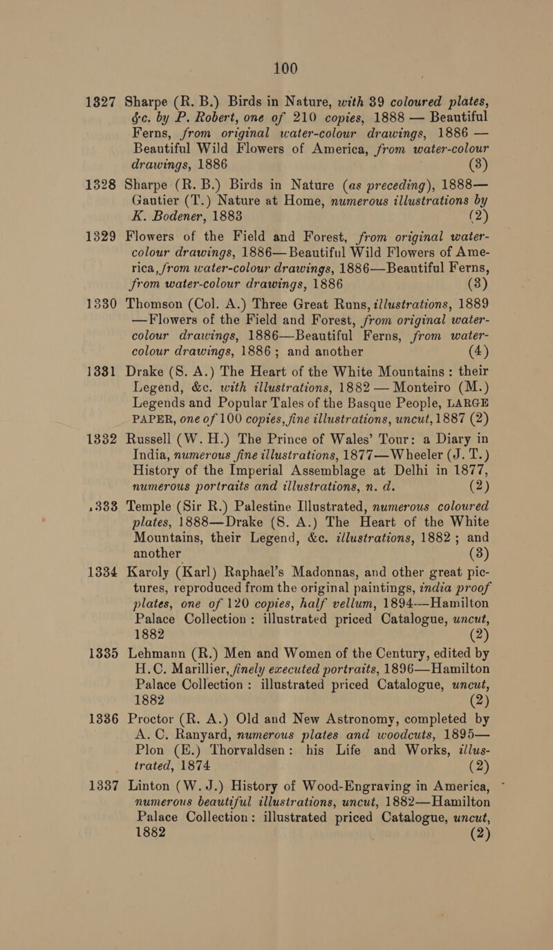1327 1328 1329 1330 1331 13382 1333 1334 1335 1336 1337 100 Sharpe (R. B.) Birds in Nature, with 39 coloured plates, gc. by P. Robert, one of 210 copies, 1888 — Beautiful Ferns, from original water-colour drawings, 1886 — Beautiful Wild Flowers of America, from water-colour drawings, 1886 (3) Sharpe (R. B.) Birds in Nature (as preceding), 1888— Gautier (T.) Nature at Home, numerous illustrations by K. Bodener, 1883 (2) Flowers of the Field and Forest, from original water- colour drawings, 1886— Beautiful Wild Flowers of Ame- rica, from water-colour drawings, 1886—Beautiful Ferns, from water-colour drawings, 1886 (3) Thomson (Col. A.) Three Great Runs, illustrations, 1889 —Flowers of the Field and Forest, from original water- colour drawings, 1886—Beautiful Ferns, from water- colour drawings, 1886; and another (4) Drake (S. A.) The Heart of the White Mountains : their Legend, &amp;c. with illustrations, 1882 — Monteiro (M.) Legends and Popular Tales of the Basque People, LARGE PAPER, one of 100 copies, fine illustrations, uncut, 1887 (2) Russell (W.H.) The Prince of Wales’ Tour: a Diary in India, numerous fine illustrations, 1877—W heeler (J. T.) History of the Imperial Assemblage at Delhi in 1877, numerous portraits and illustrations, n. d. (2) Temple (Sir R.) Palestine Illustrated, numerous coloured plates, 1888—Drake (S. A.) The Heart of the White Mountains, their Legend, &amp;c. ¢llustrations, 1882; and another (3) Karoly (Karl) Raphael’s Madonnas, and other great pic- tures, reproduced from the original paintings, india proof plates, one of 120 copies, half vellum, 1894-—Hamilton Palace Collection: illustrated priced Catalogue, uncut, 1882 (2) Lehmann (R.) Men and Women of the Century, edited by H.C. Marillier, finely executed portraits, 1896—Hamilton Palace Collection: illustrated priced Catalogue, uncut, 1882 (2) Proctor (R. A.) Old and New Astronomy, completed by A.C, Ranyard, numerous plates and woodcuts, 1895— Plon (H.) Thorvaldsen: his Life and Works, zllus- trated, 1874 (2) Linton (W.J.) History of Wood-Engraving in America, ~ numerous beautiful illustrations, uncut, 1882— Hamilton Palace Collection: illustrated priced Catalogue, uncut, 1882 (2)