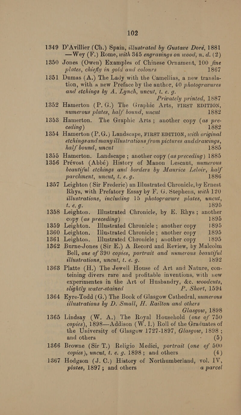 1350 1364 1365 1366 1367 102 D’Avillier (Ch.) Spain, illustrated by Gustave Doré, 1881 — Wey (F.) Rome, with 345 engravings on wood, n. d. (2) Jones (Owen) Examples of Chinese Ornament, 100 fine plates, chiefly in gold and colours “ 1867 Dumas (A.) The Lady with the Camellias, a new transla- tion, with a new Preface by the author, 40 photogravures and etchings by A. Lynch, uncut, t. ¢. g. Privately printed, 1887 Hamerton (P.G.) The Graphic Arts, FIRST EDITION, numerous plates, half bound, uncut 1882 Hamerton. The Graphic Arts; another copy (as pre- ceding) 1882 Hamerton (P.G.) Landscape, FIRST EDITION, with original etchingsand many illustr ottanas om pictures anddr awings, half bound, uncut 1885 Hamerton. Landscape ; another copy (as preceding) 1885 Prévost (Abbé) History of Manon Lescaut, numerous beautiful etchings and borders by Maurice Leloir, half parchment, uncut, t. e.g. 1886 Leighton (Sir Frederic) an Illustrated Chronicle, by Ernest Rhys, with Prefatory Essay by F. G. Stephens, with 120 a ations, including 15 photogravure plates, uncut, Lite, 1895 Teghean) Illustrated Chronicle, by E. Rhys; another copy (as preceding) 1895 Leighton. Illustrated Chronicle ; another copy 1895 Leighton. Illustrated Chronicle ; another copy 1895 Leighton. Illustrated Chronicle; another copy 1895 Burne-Jones (Sir E.) A Record and Review, by Malcolm Bell, one of 390 copies, portrait and numerous beautiful illustrations, uncut, t. €. g. 1892 Platte (H.) The Jewell House of Art and Nature, con- teining divers rare and profitable inventions, with new experimentes in the Art of Husbandry, &amp;c. woodcuts, slightly water-stained P, Short, 1594 Eyre-Todd (G.) The Book of Glasgow Cathedral, numerous illustrations by D. Small, H. Railton and others Glasgow, 1898 Lindsay (W. A.) The Royal Household (one of 750 copies), 1898—Addison (W.1.) Roll of the Graduates of the University of Glasgow 1727-1897, Glasgow, 1898 ; and others ; (9) Browne (Sir T.) Religio Medici, portrait (one of 500 copies ), uncut, t. e. g. 1898; and others (4) Hodgson (J. C.) History of Northumberland, vol. IV, plates, 1897; and others a parcel