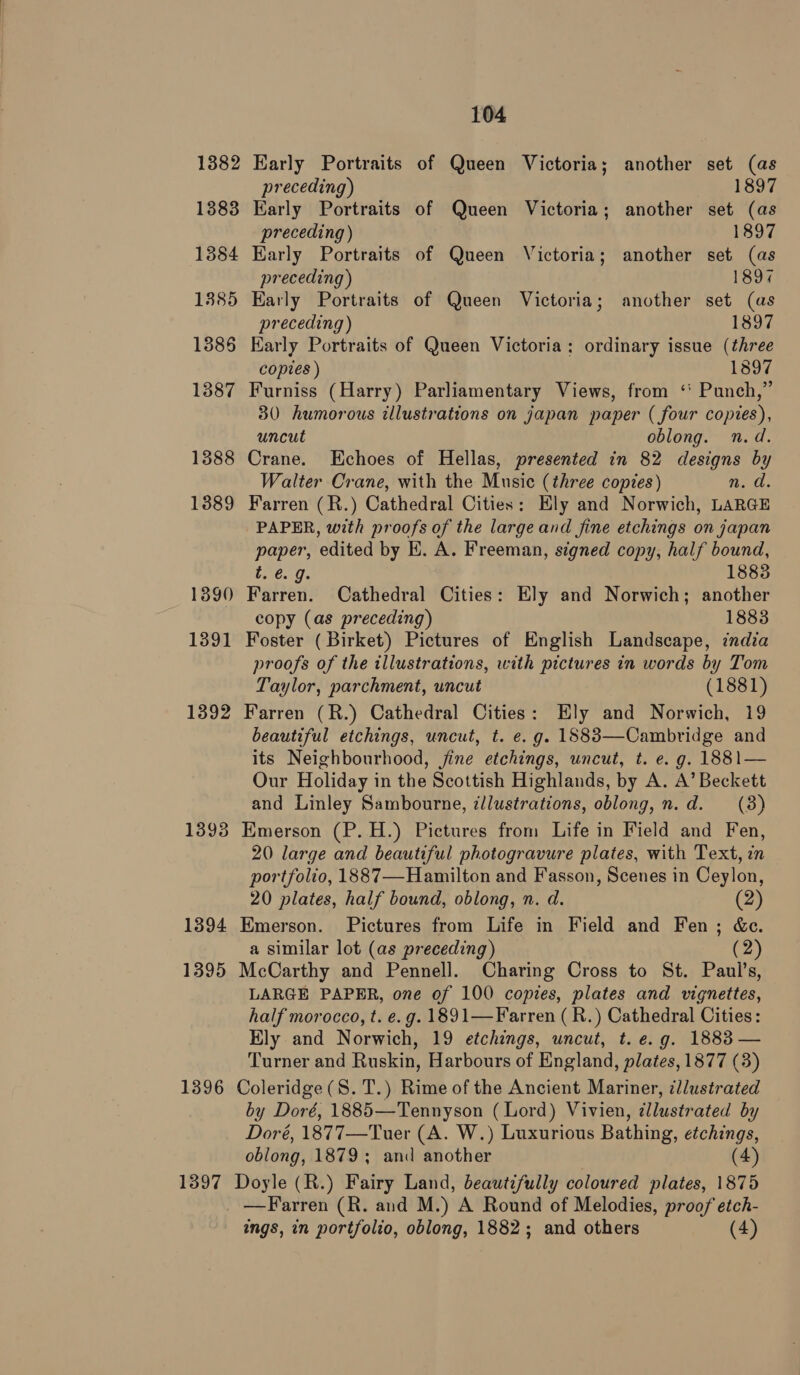 1382 1383 1384 1385 1886 1387 1388 1389 1390 1391 1392 1393 1394 1395 1396 1397 104 Early Portraits of Queen Victoria; another set (as preceding) 1897 Early Portraits of Queen Victoria; another set (as preceding) 1897 Karly Portraits of Queen Victoria; another set (as preceding ) 189% Early Portraits of Queen Victoria; another set (as preceding) 1897 Karly Portraits of Queen Victoria: ordinary issue (three copies ) 1897 Furniss (Harry) Parliamentary Views, from ‘' Punch,” 30 humorous illustrations on japan paper ( four copies), uncut oblong. n.d. Crane. Echoes of Hellas, presented in 82 designs by Walter Crane, with the Music (three copies) n. d. Farren (R.) Cathedral Cities: Ely and Norwich, LARGE PAPER, with proofs of the large and fine etchings on japan paper, edited by E. A. Freeman, signed copy, half bound, t. @. g. 1883 Farren. Cathedral Cities: Ely and Norwich; another copy (as preceding) 1883 Foster (Birket) Pictures of English Landscape, india proofs of the illustrations, with pictures in words by Tom Taylor, parchment, uncut (1881) Farren (R.) Cathedral Cities: Ely and Norwich, 19 beautiful etchings, uncut, t. e. g. 1S83—Cambridge and its Neighbourhood, jine etchings, uncut, t. e. g. 1881— Our Holiday in the Scottish Highlands, by A. A’ Beckett and Linley Sambourne, illustrations, oblong, n.d. (8) Emerson (P.H.) Pictures from Life in Field and Fen, 20 large and beautiful photogravure plates, with Text, in portfolio, 1887—Hamilton and Fasson, Scenes in Ceylon, 20 plates, half bound, oblong, n. d. (2) Emerson. Pictures from Life in Field and Fen; &amp;c. a similar lot (as preceding) (2) McCarthy and Pennell. Charing Cross to St. Paul’s, LARGE PAPER, one of 100 copies, plates and vignettes, half morocco, t. e.g. 1891—Farren ( R.) Cathedral Cities: Ely and Norwich, 19 etchings, uncut, t. e.g. 1883 — Turner and Ruskin, Harbours of England, plates, 1877 (3) Coleridge (S. T.) Rime of the Ancient Mariner, cllustrated by Doré, 1885—Tennyson (Lord) Vivien, dllustrated by Doré, 1877—Tuer (A. W.) Luxurious Bathing, etchings, oblong, 1879; and another (4) Doyle (R.) Fairy Land, beautifully coloured plates, 1875 —Farren (R. and M.) A Round of Melodies, proof etch- ings, in portfolio, oblong, 1882; and others (4)