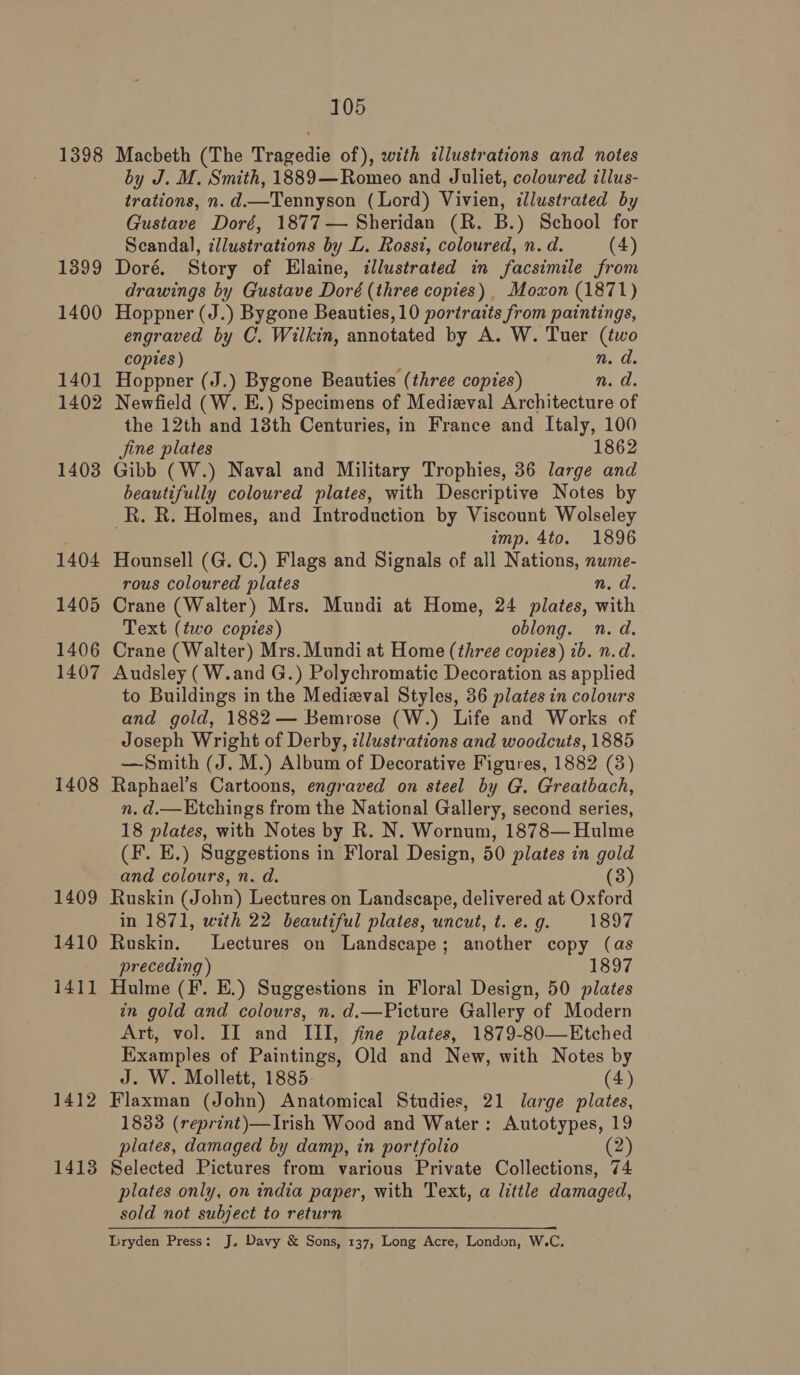 1398 1399 1400 1401 1402 1403 1404 1405 1406 1407 1408 1409 1410 i411 1412 1413 105 Macbeth (The Tragedie of), with illustrations and notes by J. M. Smith, 1889—Romeo and Juliet, coloured illus- trations, n. d.—Tennyson (Lord) Vivien, illustrated by Gustave Doré, 1877— Sheridan (R. B.) School for Scandal, illustrations by L. Rossi, coloured, n. d. (4) Doré. Story of Elaine, illustrated in facsimile from drawings by Gustave Doré (three copies) Moxon (1871) Hoppner (J.) Bygone Beauties, 10 portraits from paintings, engraved by C. Wilkin, annotated by A. W. Tuer (two copies ) n. d. Hoppner (J.) Bygone Beauties (three copies) ed. Newfield (W. E.) Specimens of Medieval Architecture of the 12th and 13th Centuries, in France and Italy, 100 jine plates 1862 Gibb (W.) Naval and Military Trophies, 36 large and beautifully coloured plates, with Descriptive Notes by R. R. Holmes, and Introduction by Viscount Wolseley imp. 4to. 1896 Hounsell (G. C.) Flags and Signals of all Nations, nume- rous coloured plates n.d. Crane (Walter) Mrs. Mundi at Home, 24 plates, with Text (two copies) oblong. n. d. Crane (Walter) Mrs. Mundi at Home (three copies) ib. n.d. Audsley (W.and G.) Polychromatic Decoration as applied to Buildings in the Medieval Styles, 36 plates in colours and gold, 1882— Bemrose (W.) Life and Works of Joseph Wright of Derby, illustrations and woodcuts, 1885 —Smith (J. M.) Album of Decorative Figures, 1882 (3) Raphael’s Cartoons, engraved on steel by G. Greatbach, n. d.—Ktchings from the National Gallery, second series, 18 plates, with Notes by R. N. Wornum, 1878— Hulme (F. E.) Suggestions in Floral Design, 50 plates in gold and colours, n. d. (3) Ruskin (John) Lectures on Landscape, delivered at Oxford in 1871, with 22 beautiful plates, uncut, t. e. g. 1897 Ruskin. Lectures on Landscape; another copy (as preceding ) 1897 Hulme (F. E.) Suggestions in Floral Design, 50 plates in gold and colours, n. d.—Picture Gallery of Modern Art, vol. II and III, fine plates, 1879-80—Etched Examples of Paintings, Old and New, with Notes by J. W. Mollett, 1885. (4) Flaxman (John) Anatomical Studies, 21 large plates, 1833 (reprint)—Irish Wood and Water: Autotypes, 19 plates, damaged by damp, in portfolio (2) Selected Pictures from various Private Collections, 74 plates only, on india paper, with Text, a little damaged, sold not subject to return Lryden Press: J, Davy &amp; Sons, 137, Long Acre, London, W.C.