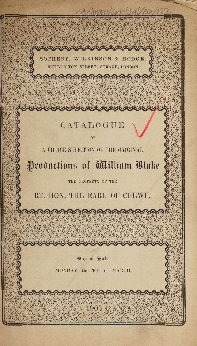  NI &lt; agus &lt; AAI SSIS aA | A ZN, ZAIL ie = /. LISNMSST ISN, eN/, SS LEST, ~G SANS &lt;&lt; a7 ANI) 7 N N 7 MAYA \ Me \ VA! YING Ne va ii LAS ay) SAU XN N Pv) N\Arn j \ VAPASAN WSN hess AT by ; SONI NZ : 42 pate ait oy, ALS; a), Coe RAR wy PP DZIL Ss N nD pre SS 4 \ AS SOTHEBY, WILKINSON &amp; HODGE, WELLINGTON STREET, STRAND, LONDON. AG IS: ZEISS Re LOE SOS Ne —, ar — a Aran 7 DAS ya NA = a . ‘ / See SN CN NN D ISTO SAD ADAP A y 7 CATALOGU i OF A CHOICK SELECTION OF THE ORIGINAL roductions of d@illiam Blake AAS 2 va [R &amp;. SAIN Ry A 4a NS aU NGO : OMG (A oe Pa ARON Ns « 4 AS oS 4 VEN 7 7 fs “7 \ Z vA “ i \ 7. 4 f. S “7 | ean 4) Vé od) “7 t \ aN Ww VS 4 \ 7 XN ‘4, Ls | pn ly 7) MA. ly { { \ - a \ - \ I — =~ \ ~ “44 \ ee &lt;/ { \ Lz Ne LN Ave ; \Z \ ‘hee I ! ! yes | wu Aly { AS ‘4 ay, \ 4 \ 17 Vey La ! | f, ST] AN 4 N “XN Ls N77 aN A \ SS eNas ! Vv, N y, 7 2 4 tN as N N «NX , BS ZZ af AY {7 A SA YY @ (A.4 A / ae “Sf. Ss vA AS Lop SSI) oN 4, 4, AN ay A “A ¢ ~ S WA Lay ix Nea ke (2S wa ACA SANS, 44. IAS ~P 7 ARAN ‘i a! iS 4 As Sly Wap of Sale. MONDAY, the 30th of MARCH. 4; UN INS Ae U ukee f XN K fun / LY) ay Ne eine ee SE SSE SOE SELES: Ay eZ Aap] FeO OE STDs, 7a Pa A mh Ih RIN oe 7 ON: ireh SI SIS CN ERA \ AEN YA VN 427 &lt;i ¥, NGS y ‘7 ~y Y, \ ™ iA {= NG SN Oe NRN ~ ™ mk &amp; YA A SA Ely ‘ N 4 NY / x \ Sy \ x XY 4, N &lt; LN A AY fe. UN AL. [ { aS 4, ‘4 ‘ 2 va t 4 MN NAS ~ 4 Zz \ / % 7 7 (4 uM oN % “N YA wy Ni a7 &gt; \S Ae aA NI Al 7 SS VN AS : ' — ~ !7 ! I ' J NS Wo Tyne ¢ UMBAVAEAS ‘ 7 KK! 