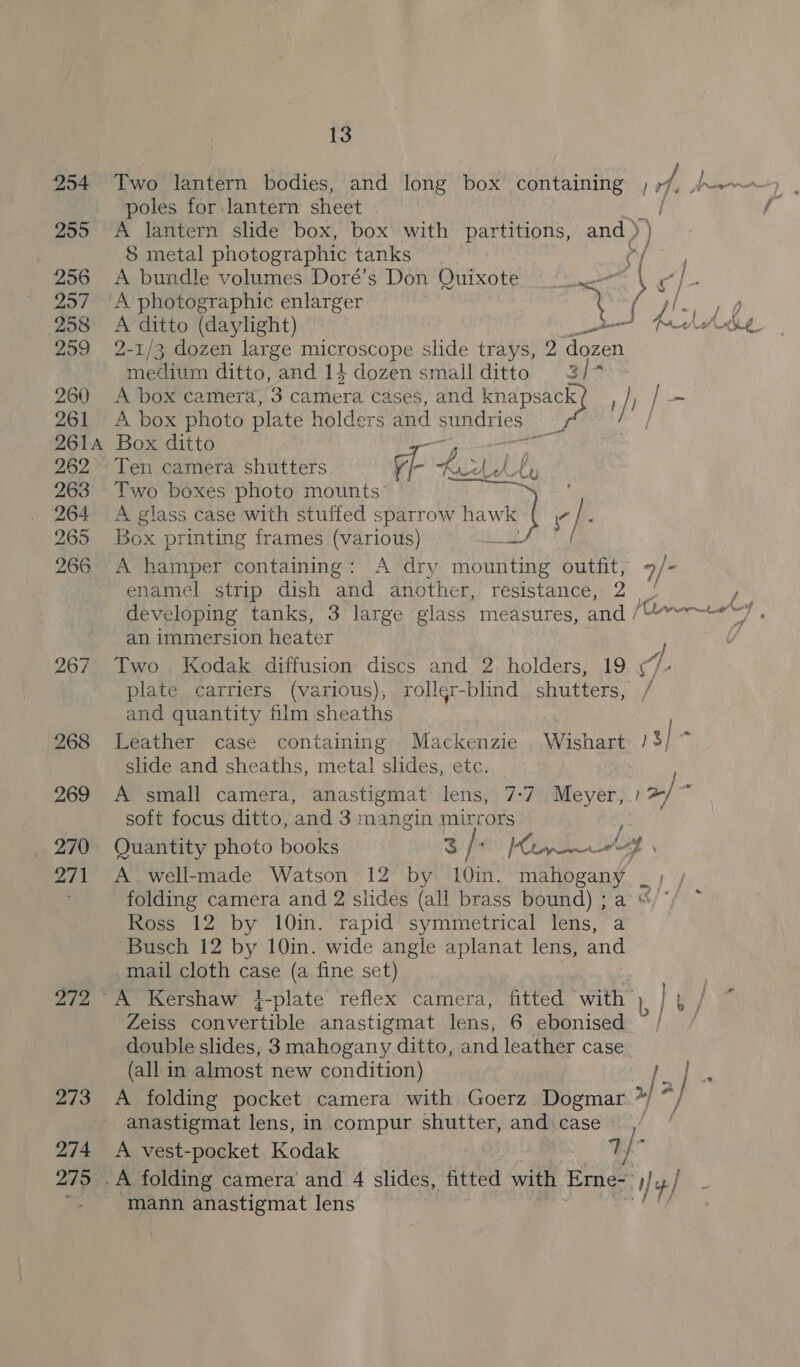 poles for lantern sheet Wu 255 A lantern slide box, box with partitions, and ) ) S metal photographic tanks % 256 &lt;A bundle volumes Doré’s Don Quixote 257 A photographic enlarger 258 A ditto (daylight) Bonn 259 2-1/3 dozen large microscope slide trays, 2 dozen medium ditto, and 14 dozen small ditto 3/7 260 A box camera, 3 camera cases, and knapsack rf ; / ~ 261 A box photo plate holders and aan, ies 2614 Box ditto y 262 Ten camera shutters 7a Ad A 263 Two boxes photo mounts” | 264 A glass case with stuffed sparrow hawk f e. 265 Box printing frames (various) 266 A hamper containing: A dry a PAE outfit, 9/- enamel strip dish and another, resistance, 2 / iy developing tanks, 3 large glass measures, and /U»~~-+*7. an immersion heater f 267 Two Kodak diffusion discs and 2 holders, 19 4“/- plate carriers (various); rollgr-blind shutters, / and quantity film sheaths . 268 Leather case containing Mackenzie Wishart /3/ , slide and sheaths, metal slides, etc. 269 A small camera, anastigmat lens, 7-7 Meyer, / 2/ if soft focus ditto, and 3 mangin mirrors _ 270 Quantity photo books $ / t&gt; POA Ld 271 A. well-made Watson 12 by 10min. mahogany _ ; folding camera and 2 slides (all brass bound) ; a Ross 12 by 10in. rapid: symmetrical lens, a Busch 12 by 10in. wide angle aplanat lens, and .mail cloth case (a fine set) : 272 A Kershaw }-plate reflex camera, fitted with ), ese Zeiss convertible anastigmat lens, 6 ebonised ~ / double slides, 3 mahogany ditto, and leather case. (all in almost new condition) IE j rs 273 A folding pocket camera with Goerz Dogmar Cha anastigmat lens, in compur shutter, and case, 274 A vest-pocket Kodak 1} 275 A folding camera and 4 slides, fitted with Erne- y y / ; mann anastigmat lens  ”