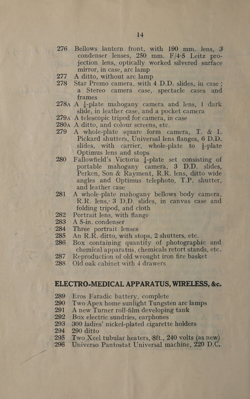 276 Bellows lantern. front, with 190 mm. lens, 3 condenser lenses, 250 mm. F/4:5 Leitz pro- jection lens, optically worked silvered surface mirror, in case, arc lamp 277 A ditto, without arc lamp 278 Star Premo camera, with 4 D.D. slides, in case ; a Stereo camera case, spectacle cases and frames 278A A i4-plate mahogany camera and lens, 1 dark slide, in leather case, and a pocket camera 2794 A telescopic tripod for camera, in case 280A A ditto, and colour screens, etc. 279 A whole-plate square form camera, T. &amp; I. Pickard shutters, Universal lens flanges, 6 D.D. slides, with carrier, whole-plate to 4-plate Optimus lens and stops 280 Fallowfield’s Victoria }-plate set consisting of portable mahogany camera, 3 D.D. slides, Perken, Son &amp; Rayment, R.R. lens, ditto wide angles and Optimus telephoto, T.P. shutter, and leather case 281 &lt;A whole-plate mahogany bellows body camera, R.R. lens,, 3 D.D. slides, in canvas case and folding tripod, and cloth 282 Portrait lens, with flange 283 A 5-in. condenser 284 Three portrait lenses 285 An R.R. ditto, with stops, 2 shutters, etc. 286 Box containing quantity of photographic and chemical apparatus, chemicals retort stands, etc. 287 Reproduction of old wrought iron fire basket 288 Old oak cabinet with 4 drawers ELECTRO-MEDICAL APPARATUS, WIRELESS, &amp;c. 289 Eros Faradic battery, complete 290 Two Apex home sunlight Tungsten are lamps 291 Anew Turner roll-film developing tank 292 Box electric sundries, earphones | 293 300 ladies’ miplcoTae cigarette holders 294 290 ditto 7 295 Two Xcel tubular ers. '8ft., 240 volts (as new) 296 Universo Pantostat Universal machine, 220 D.C.