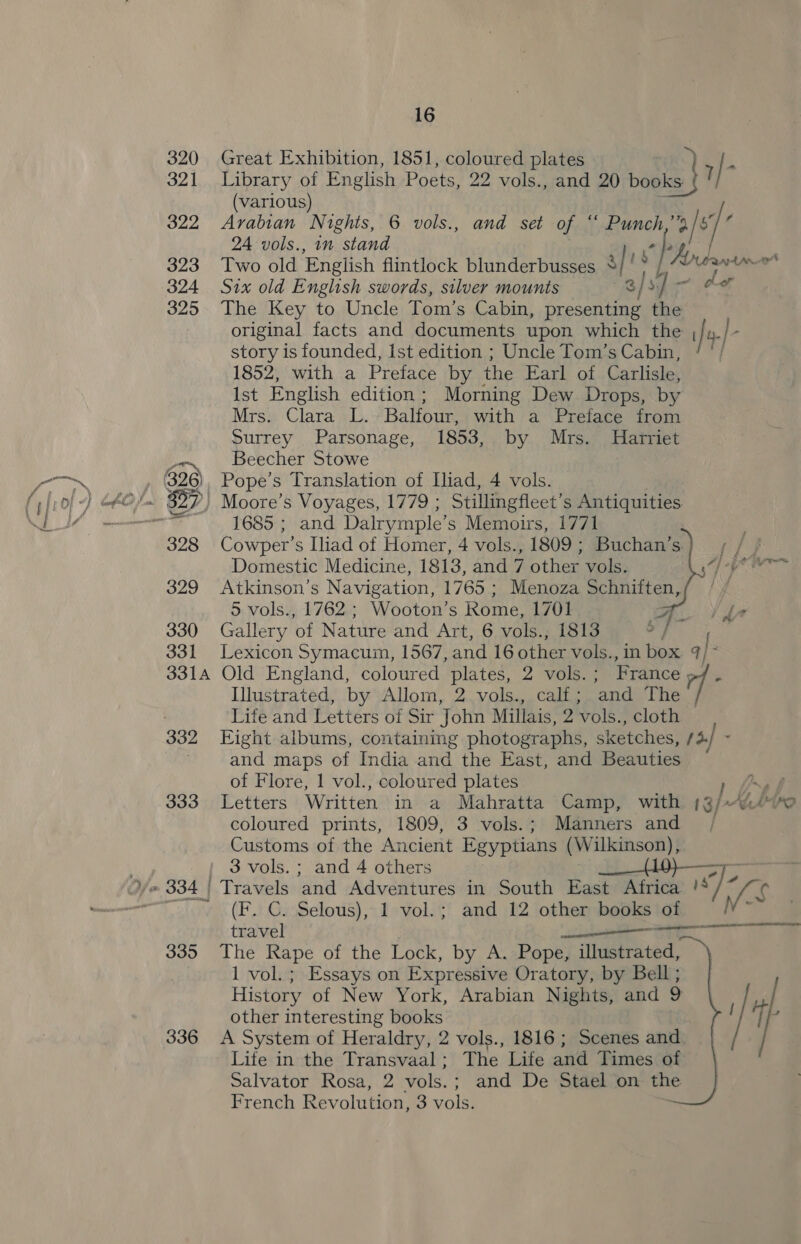 320 Great Exhibition, 1851, coloured plates $ 321 Library of English Poets, 22 vols., and 20 books: 7 (various) 322 Arabian Nights, 6 vols., and set of * Punch,” byt 24 vols., in stand “ hy 323 Two old English flintlock blunderbusses sf! . hip r 324 Six old English swords, silver mounts | )s Os 325 The Key to Uncle Tom’s Cabin, fabio the original facts and documents upon which the , 4; story is founded, Ist edition ; Uncle Tom’s Cabin, / ' 1852, with a Preface by the Earl of Carlisle, Ist English edition ; Morning Dew Drops, by Mrs. ees i. Balfour, with a Preface from Surrey Parsonage, 1853, by Mrs. Harriet Beecher Stowe 328 Cowper's Iliad of Homer, 4 vols., 1809 ; Buchan’s. Domestic Medicine, 1813, and 7 other vols. 329 Atkinson’s Navigation, 1765 ; Menoza Schniften, 5 vols., 1762; Wooton’s Rome, 1701 F 330 Gallery ‘of Nature and Art, 6 vols., 1813 331 Lexicon Symacum, 1567, and 16 other vols. ., in box q/ 3314 Old England, coloured plates, 2 vols.; France 7: Lihiserateds by Allom, 2.vols., calf ; ‘and The   Life and Letters of Sir John Millais, 2 vols., cloth — and maps of India and the East, and Beauties of Flore, 1 vol., coloured plates } 333 Letters Written in a Mahratta Camp, with 13/~ A mp coloured prints, 1809, 3 vols.; Manners and , Customs of the Ancient Egyptians (Wilkinson), 3 vols. ; and 4 others Pe od (F. C. Selous), 1 vol.; and 12 other books of travel ——————— | 335 The Rape of the Lock, by A. Pope, illustrated, 1 vol. ; Essays on Expressive Oratory, by Bell ; History of New York, Arabian Nights, and 9 other interesting books 336 <A System of Heraldry, 2 vols., 1816 ; Scenes and Life in the Transvaal; The Life and Times of Salvator Rosa, 2 vols.; and De Stael on the French Revolution, 3 vols.  A am 