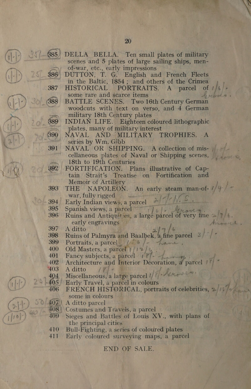 esters, ” ‘ 392 393 394 395 396 397 399 400 40] 402 ‘403 406 409 410 41] 20 scenes and 5 plates of large sailing ships, men- of-war, etc., early impressions DUTTON, Te ee English and French Fleets in the Baltic, 1854; and others of the Crimea HISTORICAL PORTRAITS. A parcel 4 / /\ | BATTLE SCENES. Two 16th Century eae woodcuts with text on verso, and 4 German military 18th Century plates INDIAN LIFE. Eighteen coloured lithographic plates, many of military interest NAVAL AND. MILITARY TROPHIES. .A series by Wm. Gibb cellaneous plates of Naval or Shipping scenes, 18th to 19th Centuries FORTIFICATION. Plans illustrative of Cap- tain Strait’s Treatise on Fortification and Memoir of Artillery THE NAPOLEON. An early steam man-of- / war, fully rigged aa ay Py PP ak Early Indian views, a parcel _ ef fl Spanish views, a parcel weer Wile Be My pe te Ruins and Antiquities, a large parcel of very fine ~ Iy/ Portraits, a parcel iy Old Masters, a parcel | | } F t Fancy subjects, a parcel ef. Architecture and ip terior Decoration, a eel ¥} A ditto Yt « | Miscellaneous, a late parcel r/ Ae pel Early Travel, a parcel 1 in covaties FRENCH HISTORICAL, portraits of celebrities, 2/ Ins some in colours A ditto parcel Costumes and Travels, a parcel Sieges and Battles of Louis XV., with plans of the principal cities Bull-Fighting, a series of coloured plates - Early coloured surveying maps, a parcel igh x END gn SALE: %