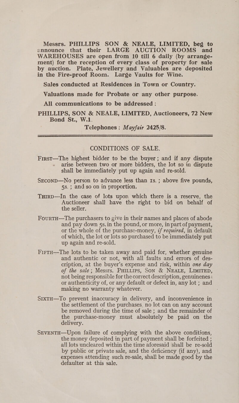 announce that their LARGE AUCTION ROOMS and WAREHOUSES are open from 10 till 6 daily (by arrange- ment) for the reception of every class of property for sale by auction. Plate, Jewellery and Valuables are deposited in the Fire-proof Room. Large Vaults for Wine. Sales conducted at Residences in Town or Country. Valuations made for Probate or any other purpose. All communications to be addressed : PHILLIPS, SON &amp; NEALE, LIMITED, Auctioneers, 72 New Bond St., W.1. Telephones : Mayfair 2425/8.  CONDITIONS OF SALE. First—The highest bidder to be the buyer; and if any dispute arise between two or more bidders, the lot so in pest: shall be immediately put up again and re-sold. SECOND—No person to advance Jess than Is. ; above five pounds, 5s. ; and so on in proportion. THIrRD—In the case of lots upon which there is a reserve, the Auctioneer shall have the right to bid on behalf of the seller. FourtH—The purchasers to give in their names and places of abode and pay down 5s. in the pound, or more, in part of payment, or the whole of the purchase-money, if required, in default of which, the lot or lots so purchased to be immediately put up again and re-sold. FirtH—tThe lots to be taken away and paid for, whether genuine and authentic or not, with all faults and errors of des- cription, at the buyer’s expense and risk, within one day of the sale; Messrs. PHILLIPS, SON &amp; NEALE, LIMITED, not being responsible for the correct description, genuinenes ; or authenticity of, or any default or defect in, any lot ; and making no warranty whatever. SIXTH—To prevent inaccuracy in delivery, and inconvenience in the settlement of the purchases, no lot can on any account be removed during the time of sale ; and the remainder of the purchase-money must absolutely be paid on the delivery. SEVENTH—Upon failure of complying with the above conditions, the money deposited in part of payment shall be forfeited ; all lots uncleared within the time aforesaid shall be re-sold by public or private sale, and the deficiency (if any), and expenses attending such re-sale, shal! be made good by the defaulter at this sale.