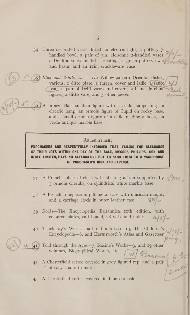 34 Three decorated vases, fitted for electric light, a pottery 7- _ handled bowl, a pair of 7in. cloisonné 2-handled vases, a Doulton souvenir dish—Hastings, a green pottery Br, 3 2 Los and basin, and an Imlin. crackleware vase : £35 ip Blue and White, etc-—Five Willow-pattern Oriental dishes, Jw] nv various, I ditto plate, a tureen, cover and ladle, ay sauce, boat, a pair of Delft vases and covers, 2 blanc de &gt; chine # Ri of figures, a ditto vase, and 5 other pieces Usirmek | } p,' on AVS oF &amp; pc ae (36 J A bronze Bacchanalian figure with a snake supporting an electric lamp, an ormolu figure of Cupid on rocky base, and a small ormolu figure of a child reading a book, on verde antique marble base  Amtuncement PURCHASERS ARE RESPECTFULLY INFORMED THAT, FAILING THE CLEARANCE OF THEIR LOTS WITHIN ONE DAY OF THE SALE, MESSRS PHILLIPS, SON AND NEALE LIMITED, HAVE NO ALTERNATIVE BUT TO SEND THEM TO A WAREHOUSE AT PURCHASER’S RISK AND EXPENSE  37 A French spherical clock with striking action supported by 34 é 3 ormolu cherubs, on cylindrical white marble base 38 &lt;A French timepiece in gilt metal case with musician mount, and a carriage clock in outer leather case S27 U | 39 Books—The Encyclopedia Britannica, 11th edition, with coloured plates, calf bound, 28 vols. and index Lyf sf $s 40 Thackeray’s Works, half red morocco—13, The Children’s L feed Encyclopedia—8, and Harmsworth’s Atlas and Gazetteer Se fi 7 p (41) Told through the Ages—7, Racine’s NiCr and 19 Stier ] Bi hical Works, et ; volumes, Biographical Works, etc. de Ww] F a a rt fy.-J 42 &lt;A Chesterfield settee covered in grey figured rep, aa a pair | /&lt;— “ of easy chairs to match , 43 &lt;A Chesterfield settee covered in blue damask 