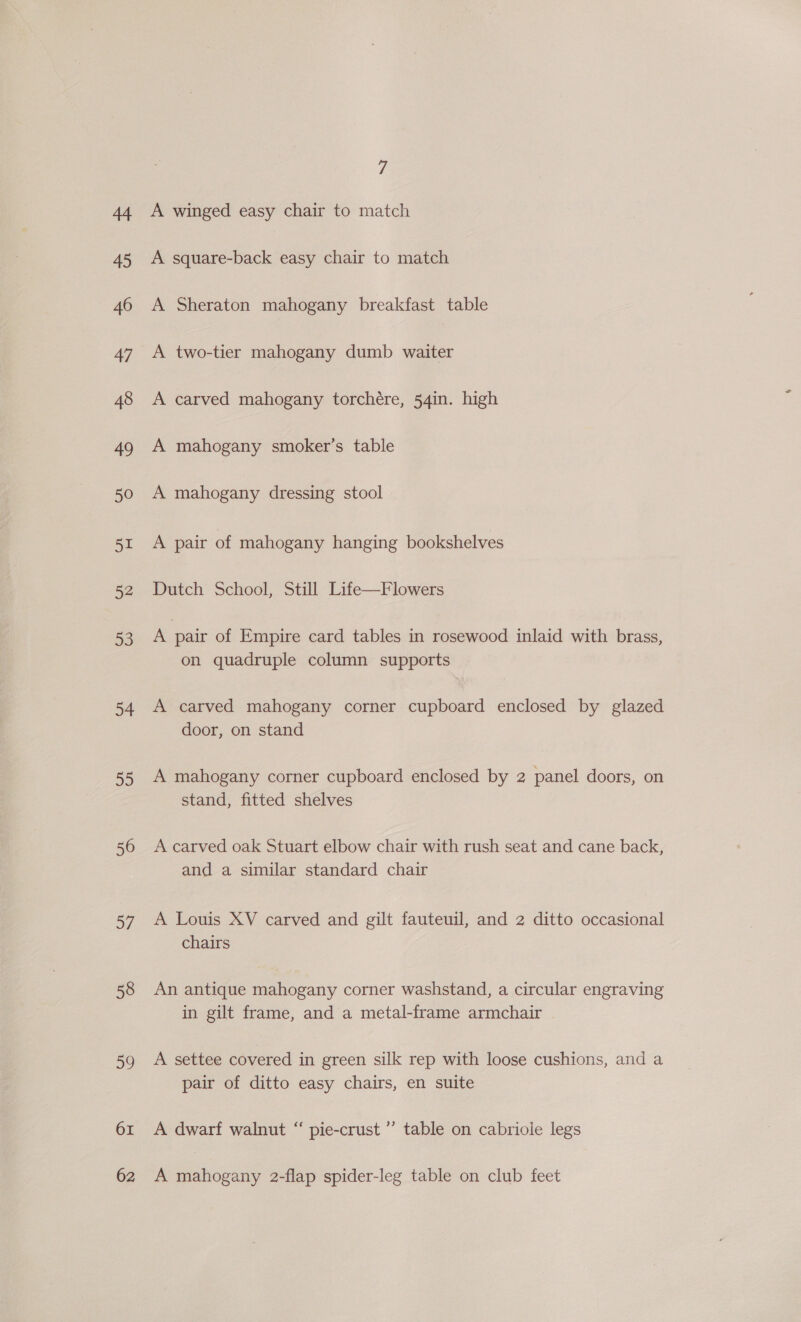 45 46 47 48 49 50 51 52 53 34 2D 56 a7 58 59 61 62 7 A square-back easy chair to match A Sheraton mahogany breakfast table A two-tier mahogany dumb waiter A carved mahogany torchére, 54in. high A mahogany smoker’s table A mahogany dressing stool A pair of mahogany hanging bookshelves Dutch School, Still Life—Flowers A pair of Empire card tables in rosewood inlaid with brass, on quadruple column supports A carved mahogany corner cupboard enclosed by glazed door, on stand A mahogany corner cupboard enclosed by 2 panel doors, on stand, fitted shelves A carved oak Stuart elbow chair with rush seat and cane back, and a similar standard chair A Louis XV carved and gilt fauteuil, and 2 ditto occasional chairs An antique mahogany corner washstand, a circular engraving in gilt frame, and a metal-frame armchair . A settee covered in green silk rep with loose cushions, and a pair of ditto easy chairs, en suite A dwarf walnut “ pie-crust ” table on cabriole legs A mahogany 2-flap spider-leg table on club feet