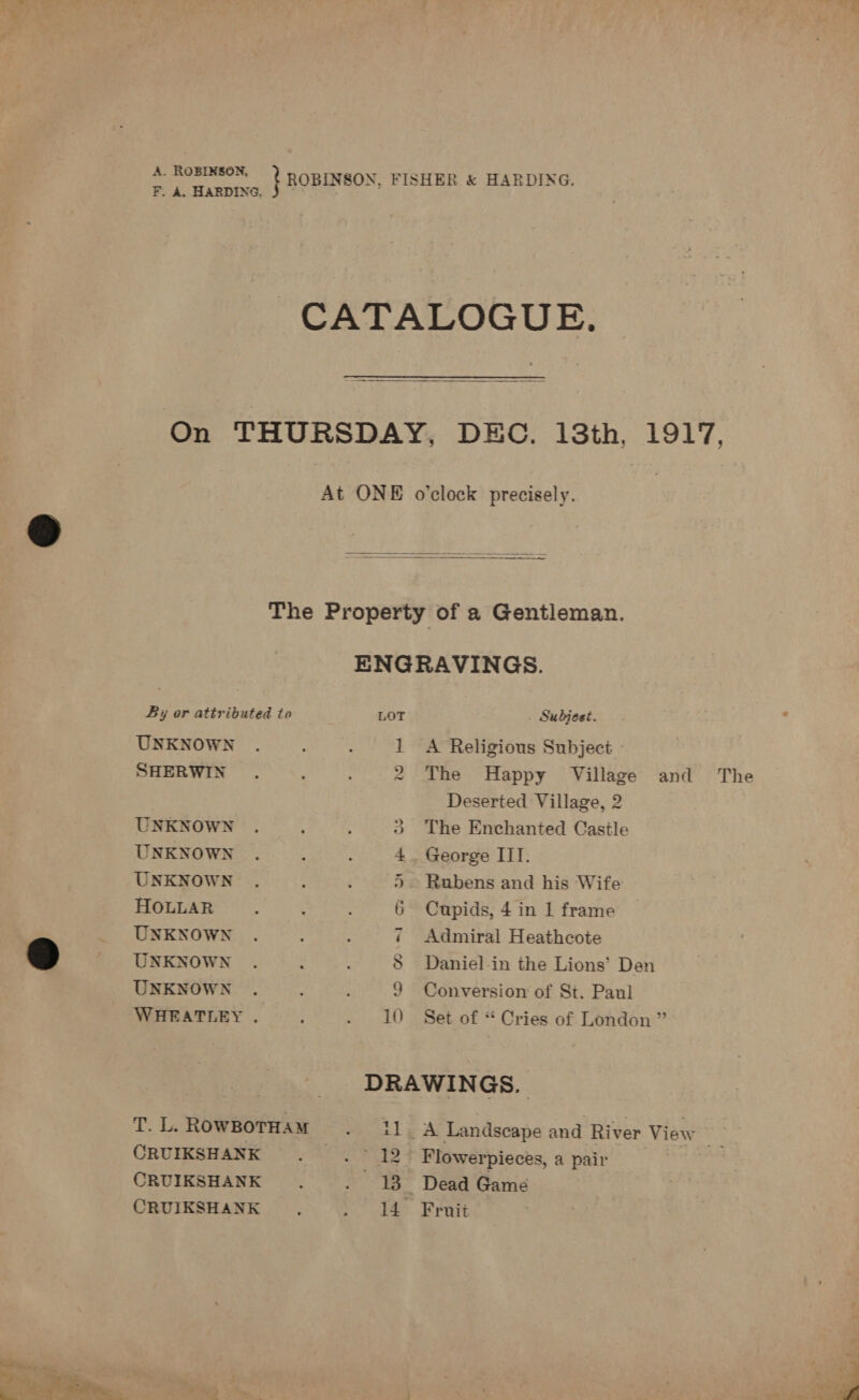 FL Hasprne, } ROBINSON, FISHER &amp; HARDING. F. A. HARDING. CATALOGUE.  On THURSDAY, DEC. 13th, 1917. At ONE o'clock precisely.   The Property of a Gentleman. ENGRAVINGS. By or attributed to LOT Subjest. UNKNOWN . : : 1 A Religious Subject SHERWIN. : 2 The Happy Village and The Deserted Village, 2 UNKNOWN ® The Enchanted Castle UNKNOWN 4 George IIT. UNKNOWN 5. Rubens and his Wife HOLLAR 6 Cupids, 4 in 1 frame _ UNKNOWN ¢ Admiral Heathcote 2) UNKNOWN 8 Daniel-in the Lions’ Den UNKNOWN 9 Conversion of St. Paul WHEATLEY . ; . 10 Set of “ Cries of London ” , DRAWINGS. T. L.ROWBOTHAM . 11. A Landscape and River View . CRUIKSHANK . .~ 12° Flowerpieces, a pair ta CRUIKSHANK . . 13 Dead Game CRUIKSHANK . 14 Fruit