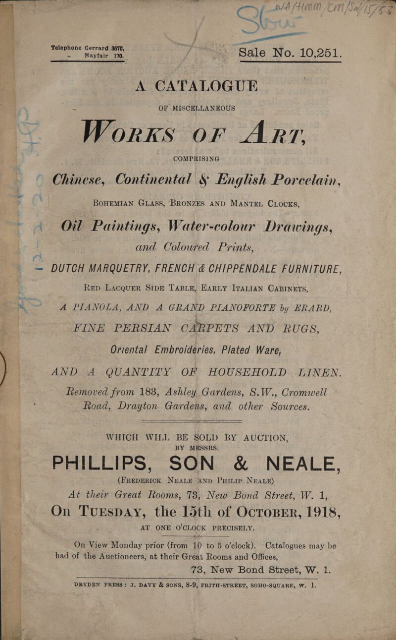   Aiort Telephone G 3670, rach eo eal wastate ie je, Sale No. 10;251. A CATALOGUE, OF MISCELLANEOUS Works OF ART. COMPRISING BOHEMIAN GLASS, ‘BRONZES AND MANTEL CLOCKS, and Coloured Prints, ~ DUTCH MARQUETRY, FRENCH &amp; CHIPPENDALE FURNITURE ReD LACQUER SIDE TABLE, EARLY ITALIAN CABINETS, A PIANOLA, AND A GRAND PIANOFORTE by ERARD, FINE PHESIAN CARPETS AND RUGS, Oriental Embroideries, Plated Ware, ftemoved from 183, Ashley. Gardens, S.W., Cromwell Road, Drayton Gardens, and other Sources. WHICH WILL BE SOLD BY AUCTION, BY MESSRS. PHILLIPS, SON &amp; NEALE, ho Bee NEALE AND Puitre NEALE) At ther Great Rooms, 78, New Bond Street, W. 1, On TuEspDAY, the 15th of OcropEr, 1918, AT ONE O'CLOCK PRECISELY.  On View Monday prior (from 10 to 5 o'clock). Catalogues may be had of the Auctioneers, at their Great Rooms and Offices, 73, New Bond Street, W. 1. ine ig IN ee eo ee hd Se ae tee fT DRYDEN PRESS: J. DAVY &amp; SONS, 8-9, FRITH-STREET, SOHO-SQUARE, W. 1. oy.