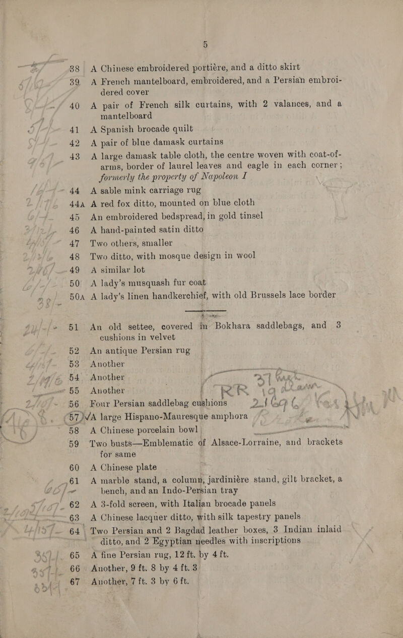 44a 5OA 56 58 09 5 A Chinese embroidered portiére, and a ditto skirt A French mantelboard, embroidered, and a Persian embroi- dered cover A pair of French silk curtains, with 2 valances, and a mantelboard A Spanish brocade quilt A pair of blue damask curtains A large damask table cloth, the centre woven with coat-of- arms, border of laurel leaves and eagle in each corner ; formerly the property of Napoleon L£ A sable mink carriage rug A red fox ditto, mounted on blue cloth An embroidered bedspread, in gold tinsel A hand-painted satin ditto Two others, smaller Two ditto, with mosque design in wool A similar lot A lady’s musquash fur coat A lady’s linen handkerchief, with old Brussels lace border en se Ae An old settee, covered in Bokhara saddlebags, and 3 cushions in velvet An antique Persian rug Another ; | WP. | a me Another | ZR “a Four Persian saddlebag cushions DIE A Chinese porcelain bow] Two busts—Emblematic of Alsace- revesine. and brackets for same A Chinese plate A marble stand, a column, jardiniére ioctl gilt bracket, a bench, and an Indo-Persian tray A 3-fold screen, with Italian brocade panels A Chinese lacquer ditto, with silk tapestry panels ditto, and 2 Egyptian needles with inscriptions A fine Persian rug, 12 ft. by 4 ft. Another, 9 ft. 8 by 4 ft. 3