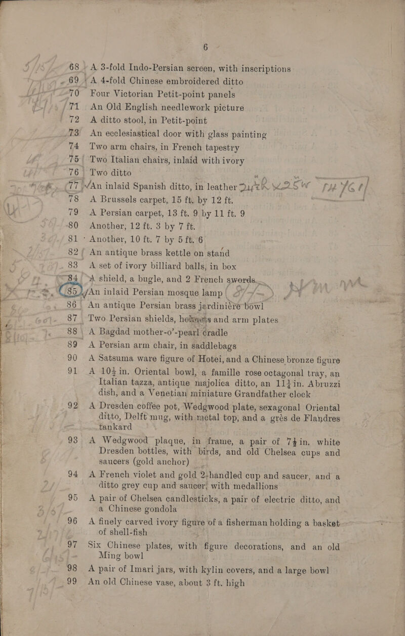   68 ~ 69 jm 72 3 74 75 78 “84 6 A 3-fold Indo-Persian screen, with inscriptions Four Victorian Petit-point panels An Old English needlework picture A ditto stool, in Petit-point An ecclesiastical door with glass painting | Two arm chairs, in French tapestry Two Italian chairs, inlaid with ivory Two ditto A Brussels carpet, 15 ft. by 12 ft. An antique brass kettle on stand A set of ivory billiard balls, in box A shield, a bugle, and 2 French swords... 87 88 89 =90 91 92 93 94 95 96 97 98 99 Two Persian shields, hols and arm plates A Bagdad mother-o’ -pearl cradle A Persian arm chair, in saddlebags A Satsuma ware figure of Hotei, and a Chinese bronze figure A 10% in. Oriental bowl, a famille rose ootagonal tray, an Italian tazza, antique majolica ditto, an 114in. Abruzzi dish, anda Nog shias miniature Grandfather Alaole A Dresden coffee pot, Wedgwood plate, sexagonal Oriental ditto, Delft mug, with metal top, and a grés de Flandres tankard | . A Wedgwood plaque, in frame, a pair of 74in. white Dresden bottles, with birds, and old Chelsea pups and saucers (gold anchor) ) A French violet and gold 2-handled cup and saucer, and a ditto grey cup and saucer, with medallions A pair of Chelsea candlesticks, a pair of electric ditto, and a Chinese gondola A finely carved ivory figure of a fisherman ee a basket of shell-fish Six Chinese plates, with figure decorations, and an old Ming bowl A pair of Imari jars, with Pin covers, arid a large bowl An old Chinese vase, about 3 ft. high