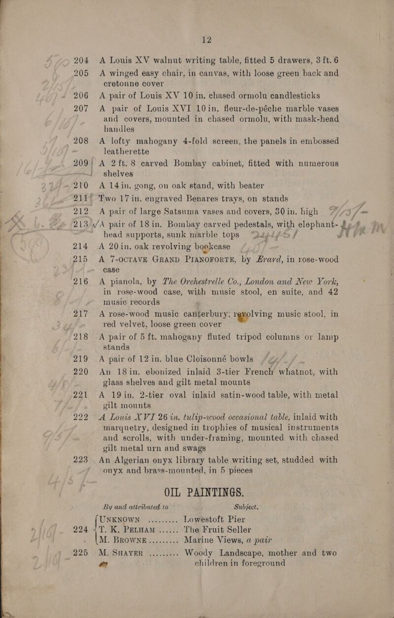  204 205 206 207 208 12 A Louis XV walnut writing table, fitted 5 drawers, 3 ft. 6 A winged easy chair, in canvas, with loose green back and cretonne cover A pair of Louis XV 10 in. chased ormolu candlesticks A pair of Louis XVI 10in. fleur-de-péche marble vases and covers, mounted in chased ormolu, with mask-head handles A lofty mahogany 4-fold screen, the panels in embossed leatherette 210 214 212 shelves A 14in. gong, on oak stand, with beater Two 17 in. engraved Benares trays, on stands A pair of large Satsuma vases and covers, 30 in. high head supports, sunk marble tops “jays, 215 216 217 219 220 A 7-OCTAVE GRAND PIANOFORTE, by Fravd, in rose-wood case A pianola, by The Orchestrelle Co., London and New York, in rose-wood case, with music stool, en suite, and 42 musie records A rose-wood music canterbury; revolving music stool, in red velvet, loose green cover A pair of 5 ft. mahogany fluted tripod columns or lamp stands A pair of 12 in. blue Cloisonné bowls An 18in. ebonized inlaid 3-tier French whatnot, with glass shelves and gilt metal mounts A 19in. 2-tier oval inlaid satin-wood table, with metal gilt mounts 223 225 marquetry, designed in trophies of musical instruments and scrolls, with under-framing, mounted with chased gilt metal urn and swags An Algerian onyx library table writing set, studded with onyx and brass-mounted, in 5 pieces OIL PAINTINGS. By and attributed to Subject. UNKNOWN ......... Lowestoft Pier TOK PELBAM!..): The Fruit Seller M. BROWNE........: Marine Views, a paw MUSHAYER (200)0.. Woody Landscape, mother and two eo children in foreground