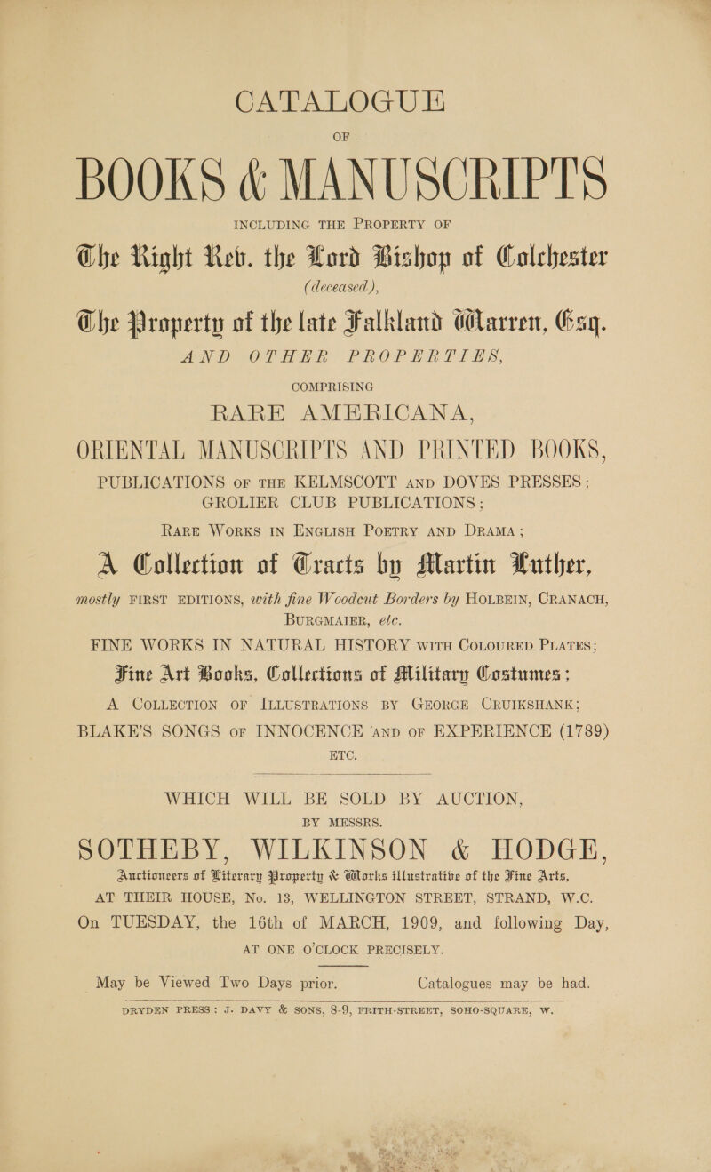 CATALOGUE BOOKS &amp; MANUSCRIPTS INCLUDING THE PROPERTY OF Che Right Reb. the Lord Bishop of Colchester (deceased), Che Property of the late Falkland Carre, Gsq. ANDSOTH EN: PROPERTIES, COMPRISING RARE AMERICANA, ORIENTAL MANUSCRIPTS AND PRINTED BOOKS, PUBLICATIONS oF toe KELMSCOTT ann DOVES PRESSES ; GROLIER CLUB PUBLICATIONS ; RARE WoRKS IN ENGLISH POETRY AND DRAMA; A Collection of Cracts bo Martin Luther, mostly FIRST EDITIONS, with fine Woodcut Borders by HOLBEIN, CRANACH, BURGMAIER, ééc. FINE WORKS IN NATURAL HISTORY with CoLouRED PLATES; Fine Art Books, Collections of Military Costumes ; A COLLECTION oF ILLUSTRATIONS BY GEORGE CRUIKSHANK; BLAKE’S SONGS or INNOCENCE anv or EXPERIENCE (1789) ETC.  WOLTCH “With BE SOLD BY AUCTION, BY MESSRS. SOTHEBY, WILKINSON &amp; HODGE, Auctioneers of Literary Property &amp; Works illustrative of the Fine Arts, AT THEIR HOUSE, No. 13, WELLINGTON STREET, STRAND, W.C. On TUESDAY, the 16th of MARCH, 1909, and following Day, AT ONE O'CLOCK PRECISELY.  May be Viewed Two Days prior. Catalogues may be had.    DRYDEN PRESS: J. DAVY &amp; SONS, 8-9, FRITH-STREET, SOHO-SQUARE, W. 