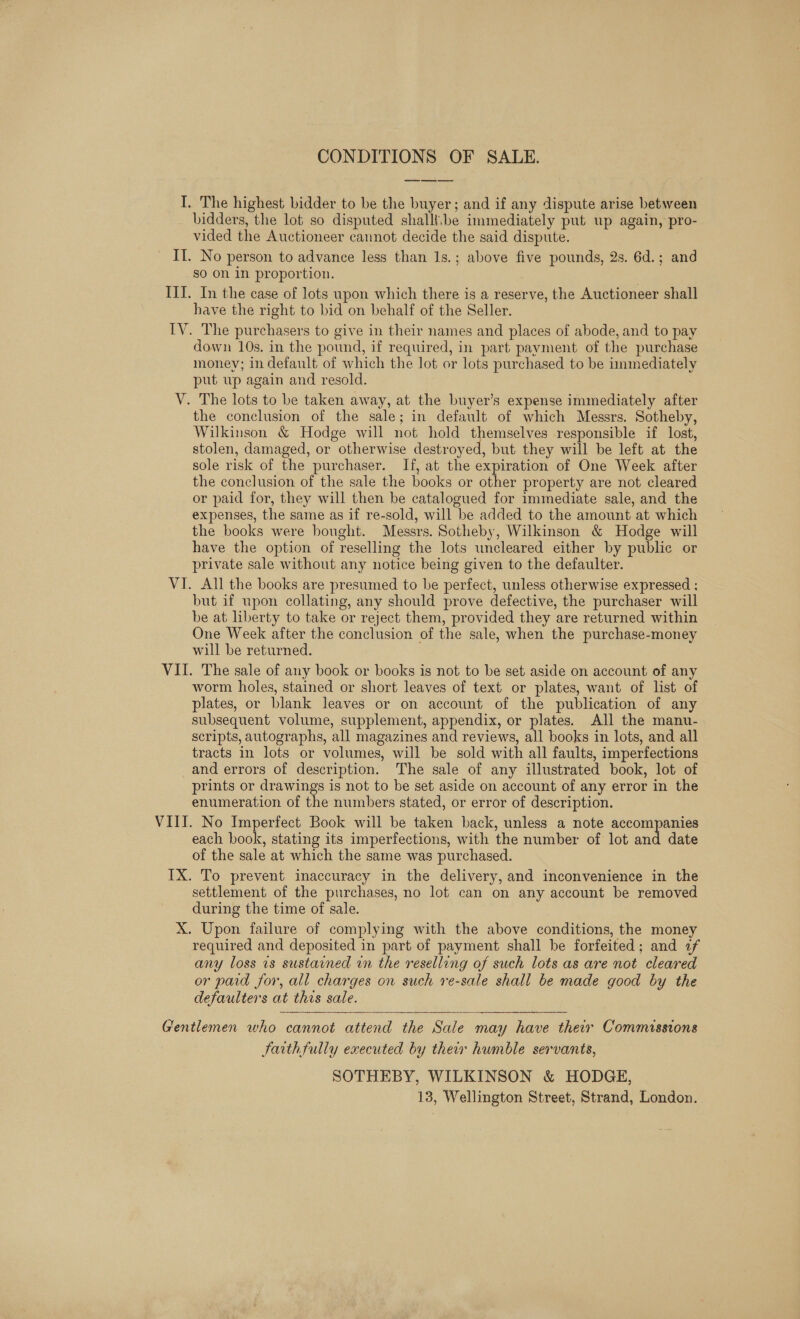 CONDITIONS OF SALE. I. The highest bidder to be the buyer; and if any dispute arise between bidders, the lot so disputed shalli.\be immediately put up again, pro- vided the Auctioneer cannot decide the said dispute. Il. No person to advance less than 1s.; above five pounds, 2s. 6d.; and so on in proportion. . ITI. In the case of lots upon which there is a reserve, the Auctioneer shall have the right to bid on behalf of the Seller. IV. The purchasers to give in their names and places of abode, and to pay down 10s. in the pound, if required, in part payment of the purchase money; in default of which the lot or lots purchased to be immediately put wp again and resold. V. The lots to be taken away, at the buyer’s expense immediately after the conclusion of the sale; in default of which Messrs. Sotheby, Wilkinson &amp; Hodge will not hold themselves responsible if lost, stolen, damaged, or otherwise destroyed, but they will be left at the sole risk of the purchaser. If, at the expiration of One Week after the conclusion of the sale the books or other property are not cleared or paid for, they will then be catalogued for immediate sale, and the expenses, the same as if re-sold, will be added to the amount at which the books were bought. Messrs. Sotheby, Wilkinson &amp; Hodge will have the option of reselling the lots uncleared either by public or private sale without any notice being given to the defaulter. VI. All the books are presumed to be perfect, unless otherwise expressed ; but if upon collating, any should prove defective, the purchaser will be at liberty to take or reject them, provided they are returned within One Week after the conclusion of the sale, when the purchase-money will be returned. VII. The sale of any book or books is not to be set aside on account of any worm holes, stained or short leaves of text or plates, want of list of plates, or blank leaves or on account of the publication of any subsequent volume, supplement, appendix, or plates. All the manu- scripts, autographs, all magazines and reviews, all books in lots, and all tracts in lots or volumes, will be sold with all faults, imperfections and errors of description. The sale of any illustrated book, lot of prints or drawings is not to be set aside on account of any error in the enumeration of the numbers stated, or error of description. VIII. No Imperfect Book will be taken back, unless a note accompanies each book, stating its imperfections, with the number of lot aad date of the sale at which the same was purchased. IX. To prevent inaccuracy in the delivery, and inconvenience in the settlement of the purchases, no lot can on any account be removed during the time of sale. X. Upon failure of complying with the above conditions, the money required and deposited in part of payment shall be forfeited; and af any loss is sustained in the reselling of such lots as are not cleared or paid for, all charges on such re-sale shall be made good by the defaulters at this sale.   Gentlemen who cannot attend the Sale may have their Commassions arth fully executed by their humble servants, SOTHEBY, WILKINSON &amp; HODGE, 13, Wellington Street, Strand, London.