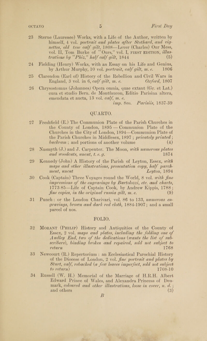 23 30 31 33 34 Sterne (Laurence) Works, with a Life of the Author, written by himself, 4 vol. portrait and plates after Stothard, and vig- nettes, old tree calf gilt, 1808—Lever (Charles) Our Mess, vol. II, Tom Burke of “Ours,” vol. I, FIRST EDITION, @lus- trations by “Phiz,” half calf gilt, 1844 (5) Fielding (Henry) Works, with an Essay on his Life and Genius, by Arthur Murphy, 10 vol. portrait, calf gilt, m. e. 1806 Clarendon (Earl of) History of the Rebellion and Civil Wars in England, 3 vol. in 6, calf gilt, m. e. Oxford, 1807 Chrysostomus (Johannes) Opera omnia, quae extant (Gr. et Lat.) cura et studio Bern. de Montfaucon, Editio Parisina altera, emendata et aucta, 13 vol. calf, m. e. imp. 8vo. Parisiis, 1837-39 QUARTO. Freshfield (E.) The Communion Plate of the Parish Churches in the County of London, 1895 — Communion Plate of the Churches in the City of London, 1894—-Communion Plate of the Parish Churches in Middlesex, 1897 ; privately printed ; buckram ; and portions of another laa (4 ) Nasmyth (J.) and J. Carpenter. The Moon, with numerous plates and woodcuts, wneut, t. e.g. 1874 Kennedy (John) A History of the Parish of Leyton, Essex, with maps and other illustrations, presentation copy, half parch- ment, uncut Leyton, 1894 Cook (Captain) Three Voyages round the World, 8 vol. with jfine impressions of the engravings by Bartolozz, etc. and charts, 1773-85—Life of Captain Cook, by Laeaor Kippis, 1788 ; jine copies, in the original russia gilt, m. e. (9) Punch: or the London Charivari, vol. 86 to 133, numerous en- gravings, brown and dark red cloth, 1884-1907; and a small parcel of nos. FOLIO. Morant (Puiure) History and Antiquities of the County of Essex, 2 vol. maps and plates, including the folding one of Audley End, two of the dedications (wants the list of sub- scribers), binding broken and repaired, sold not subject to return 1768 Newcourt (R.) Repertorium : an Ecclesiastical Parochial History of the Diocese of London, 2 vol. fine portrait and plates by Sturt, calf, rebacked (a few leaves imperfect, sold not subject to return) 1708-10 Russell (W. H.) Memorial of the Marriage of H.R.H. Albert Edward Prince of Wales, and Alexandra Princess of Den- mark, coloured and other illustrations, loose in cover, n. d. ; and others a B