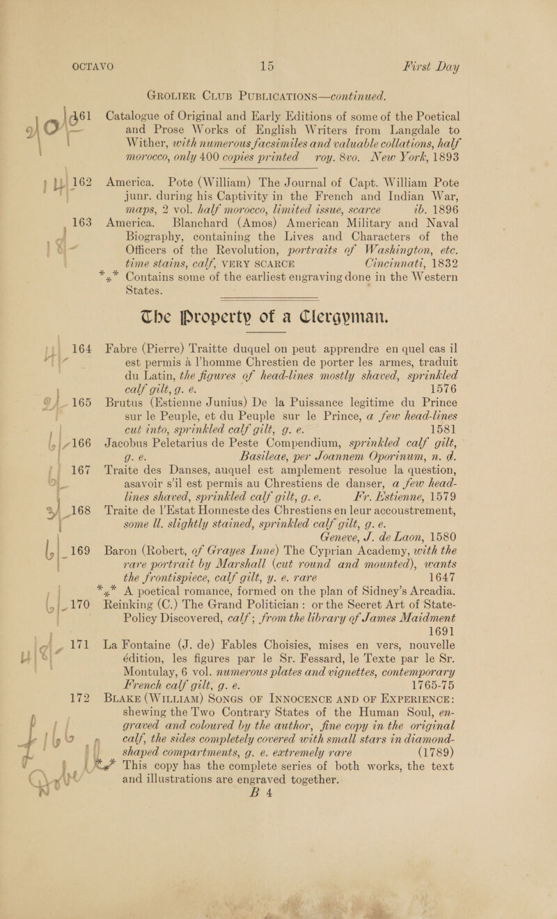 GROLIER CLUB PUBLICATIONS—continued. | 461 Catalogue of Original and Early Editions of some of the Poetical a (eZ and Prose Works of English Writers from Langdale to Wither, with numerous facsimiles and valuable collations, half morocco, only 400 copies printed roy. 8vo. New York, 1893 ) 1b 162 America. Pote (William) The Journal of Capt. William Pote junr. during his Captivity in the French and Indian War, maps, 2 vol. half morocco, limited issue, scarce ib. 1896 163 America. Blanchard (Amos) American Military and Naval Biography, containing the Lives and Characters of the Officers of the Revolution, portraits of Washington, etc. time stains, calf, VERY SCARCE Cincinnati, 1832 *.* Contains some of the earliest engraving done 1 in the Woeiorn States.  The Property of a Clergyman.  ‘| 164 Fabre (Pierre) Traitte duquel on peut apprendre en quel cas il dia est permis a l'homme Chrestien de porter les armes, traduit , du Latin, the figures of head-lines mostly shaved, sprinkled , calf gilt, g. e. 1576 ®/.165 Brutus (Estienne Junius) De la Puissance legitime du Prince , sur le Peuple, et du Peuple sur le Prince, a jew head-lines | cut into, sprinkled calf gilt, g. e. 1581 , «166 Jacobus Peletarius de Peste Compendium, sprinkled calf gilt, ; OLE: Basileae, per Joannem Oporinum, n. a. ' 167 ‘Traite des Danses, auquel est amplement resolue la question, 7 asavoir s'il est permis au Chrestiens de danser, a few head- lines shaved, sprinkled calf gilt, g. e. Fy. Es tienne, 1579 ‘168 Traite de l’Estat Honneste des Chrestiens en leur accoustrement, t some Ul. slightly stained, sprinkled calf gilt, g. e. i Geneve, J. de Laon, 1580 | 169 Baron (Robert, of Grayes Inne) The Cyprian Academy, with the ie rare portrait by Marshall (cut round and mounted), wants the frontispiece, calf gilt, y. e. rare 1647 | *,* A poetical romance, He on the plan of Sidney’s Arcadia. lo | ( 170 Reais (C.) The Grand Politician: or the Secret Art of State- Policy Discovered, calf; from the library of James Maidment 1691 i ef, 171 La Fontaine (J. de) Fables Choisies, mises en vers, nouvelle Li oi” édition, les figures par le Sr. Fessard, le Texte par le Sr. , Montulay, 6 vol. numerous plates and vignettes, contemporary French calf gilt, g. e. L7G5205 172 BLAKE (WILLIAM) Sones oF INNOCENCE AND OF EXPERIENCE: shewing the Two Contrary States of the Human Soul, en- f graved and coloured by the author, fine copy in the original as - C 7 4 calf, the sides completely covered with small stars in diamona- a | shaped compartments, g. ¢. extremely rare (1789) ee _, This copy has the complete series of both works, the text Cah and illustrations are engraved together. Wi * im 4