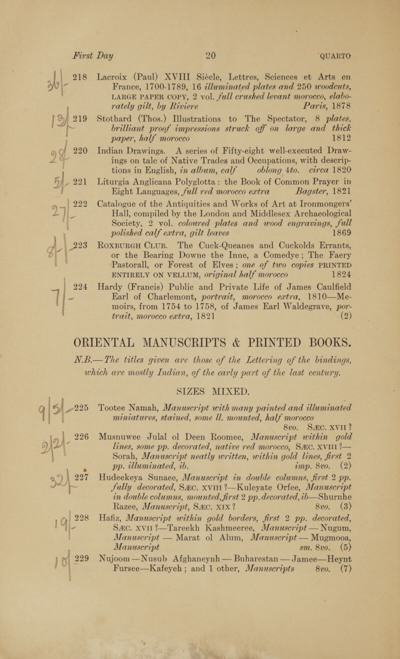 i ly | 218 Lacroix (Paul) XVIII Siécle, Lettres, Sciences et Arts en oN France, 1700-1789, 16 illuminated plates and 250 woodcuts, LARGE PAPER COPY, 2 vol. fwd! crushed levant morocco, elabo- rately gilt, by Riviere Paris, 1878 })/ 219 Stothard (Thos.) Illustrations to The Spectator, 8 plates, brillant proof impressions struck off on large and thick paper, half morocco YS » Of 220 Indian Drawings. A series of Fifty-eight well-executed Draw- ZY ings on tale of Native Trades and Occupations, with descrip- tions in English, 72 album, calf oblong 4to. circa 1820 Hh) 221 Liturgia Anglicana Polyglotta: the Book of Common Prayer in Eight Languages, full red morocco extra Bagster, 1821 a | 2292 Catalogue of the Antiquities and Works of Art at Ironmongers’ L fi Hall, compiled by the London and Middlesex Archaeological | Society, 2 vol. coloured plates and wood engravings, full polished calf extra, gilt leaves 1869 ¥ | 223 RoxpureH CLus. The Cuck-Queanes and Cuckolds Errants, DT | or the Bearing Downe the Inne, a Comedye; The Faery ‘Pastorall, or Forest of Elves; one of two copies PRINTED ENTIRELY ON VELLUM, original half morocco 1824 924 Hardy (Francis) Public and Private Life of James Caulfield @ Earl of Charlemont, portrait, morocco extra, 1810—Me- moirs, from 1754 to 1758, of James Earl Waldegrave, por- trait, morocco extra, 1821 (2) ORIENTAL MANUSCRIPTS &amp; PRINTED BOOKS. N.B.—The trtles given are those of the Lettering of the bindings, which are mostly Indian, of the early part of the last century. SIZES MIXED. Q © 4225 Tootee Namah, Manuscript with many painted and illuminated lin miniatures, stained, some ll. mounted, half morocco 8vo. SAC. XVII? i. 226 Musnuwee Julal ol Deen Roomee, Manuscript within gold jer” lines, some pp. decorated, native red morocco, SHC. XVI !— Sorah, Manuscript neatly written, within gold lines, first 2 pp. illuminated, ib. imp. 8vo. (2) 9») | 227 Hudeekeya Sunaee, Manuscript in double columns, first 2 pp. Nee Sully decorated, Sac. xvitt?—Kuleyate Orfee, Manuscript in double columns, mounted, first 2 pp. decorated, +b—Shurnhe | Razee, Manuscript, Sac. X1x ? 8vo. (3) 1) 228 Hafiz, Manuscript within gold borders, first 2 pp. decorated, Ue S&amp;C. Xvil’—Tareekh Kashmeeree, J/anuscript — Nugum, | Manuscript — Marat ol Alum, Manuscript — Mugmooa, | Manuscript sm. 8vo. (5) ) © 229° Nujoom—Nusub Afghaneynh — Buharestan — Jamee—Heynt aes Fursee—Kafeyeh ; and 1 other, Manuscripts 8vo. (7)