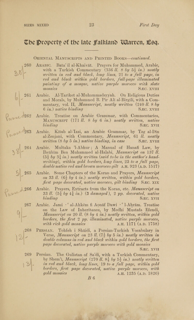 P| 269 a} &gt; &amp; , Pay! a i” os t ARABIC. Bata’ il al-Khaivat. Prayers for Muhammed, Arabic, with a Turkish Commentary (336 dl. 8 by 54 in.) neatly written in red and black, long lines, 21 to a full page, in red and black within gold borders, full-page illuminated painting of a mosque, native purple morocco with slate MOSAICS SC. XVIII Arabic. Al-Tariket al-Muhammadsyyah. On Religious Duties and Morals, by Muhamned B. Pir Ali al-Birgili, with a Com- mentary, vol. II, Manuscript, neatly written (240 Ul. 8 by 6 in.) native binding S2C. XVII Arabic. Treatise on Arabic Grammar, with Commentaries, Manuscript (171 dl. 8 by 6 in.) neatly written, native binding SAC. XVII &gt; Arabic. Kitab al-Izzi, an Arabic Grammar, by Tzg al-Din al-Zenjani, with Commentary, Manuscript, 61 dl. neatly written (8 by 5 in.) native binding, in case SC. XVUI Arabic. Multaka ’l-Abhur; A Manual of Hanafi Law, by Ibrahim Ben Muhammed al-Halabi, Manuscript on 137 Ul. (54 by 34 in.) neatly written (said to be in the author’s hand- writing), within gold borders, long lines, 23 toa full page, doublé native red and brown morocco gilt A.W. 923 (A.D. 1517) Arabic. Some Chapters of the Koran and Prayers, Manuscript on 33 Ul. (65 by 4 in.) neatly written, within gold borders, jirst page decorated, native morocco, gilt binding Sc. X1X Arabic. Prayers, Extracts from the Koran, etc. Manuscript on 33 Ul. (5+ by 44 in.) (3 damaged ), 2 pp. decorated, native binding SC. XVII Arabic. Jami -° al-Ahkém fi Aonaf Dawi -° l-Ahram. Treatise on the Law of Inheritance, by Medhi Mustafa Efendi, Manuscript on 20 Ul. (8 by 4 in.) neatly written, within gold borders, the first 2 pp. illuminated, native purple morocco, with rich gold mosaics A.H. 1171 (4.D. 1758) PERSIAN. Tohfeh i Shaidi, a Persian-Turkish Vocabulary in Verse, Manuscript on 23 Ul. (74 by 5 in.) neatly written in double columns in red and black within gold borders, the first page decorated, native purple morocco with gold mosaics SC. XVII Persian. The Gulistan of Sa’di, with a Turkish Commentary, by Shem’i, Manuscript (270 Ul. 84 by 54 in.) neatly written in red and black, long lines, 19 toa full page, within gold borders, first page decorated, native purple morocco, with gold mosaics A.H. 1235 (a.p. 1820) B6