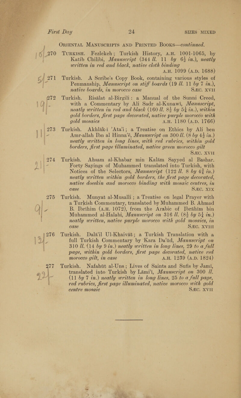  SIZES MIXED First Day 24 | ORIENTAL MANUSCRIPTS AND PRINTED BooKs—continued. §|,270 TurxisH. Fezlekeh; Turkish History, A.H. 1001-1065, by _| 274 277 Katib Chilibi, MWanuseript (344 Ul. 11 by 64 in.), neatly written in red and black, native cloth binding A.H. 1099 (A.D. 1688) Turkish. A Scribe’s Copy Book, containing various styles of Penmanship, Manuscript on stiff boards (19 ll. 11 by 7 in.), native boards, in morocco case SAC. XVII Turkish. Risalat al-Birgili: a Manual of the Sunni Creed, with a Commentary by Ali Sadr al-Kunawi, Manuscript, neatly written in red and black (160 Ul. 8% by 54 in.), within gold borders, first page decorated, native purple morocco with gold mosaics A.H. 1180 (A.D. 1766) Turkish. Akhlak-i ’Atai; a Treatise on Ethics by Ali ben Amr-allah Ibn al Hinna’é, Manuscript on 300 Ul. (8 by 44 én.) neatly written in long lines, with red rubrics, within gold borders, first page tlluminated, native green morocco gilt DAC, X VEE Turkish. Ahsam al-Khabar min Kalam Sayyed al Bashar. Forty Sayings of Muhammed translated into Turkish, with Notices of the Selectors, Manuscript (122 Ul. 8 by 4# tn.) neatly written within gold borders, the first page decorated, native doeskin and morocco binding with mosaic centres, in case SEC. XIX Turkish. Munyat al-Musalli; a Treatise on legal Prayer with a Turkish Commentary, translated by Muhammed B. Ahmad B. Ibrihim (4.8. 1072), from the Arabic of Ibrahim bin Muhammed al-Halabi, Manuscript on 316 Ul. (83 by 54 tn.) neatly written, native purple morocco with gold mosaics, in case SAC. XVII Turkish. Dal#il Ul-Khaivat; a Turkish Translation with a full Turkish Commentary by Kara Da’tid, Manuscript on 310 Ul. (14 by 9 in.) neatly written in long lines, 29 to a full page, within gold borders, first page decorated, native red morocco gilt, in case A.H. 1239 (4.D. 1824) Turkish. Nafahit al-Uns; Lives of Saints and Sufis by Jami, translated into Turkish by Lami’i, Manuscript on 300 11. (11 by 7 in.) neatly written in long lines, 25 to a full page, red rubrics, first page illuminated, native morocco with gold