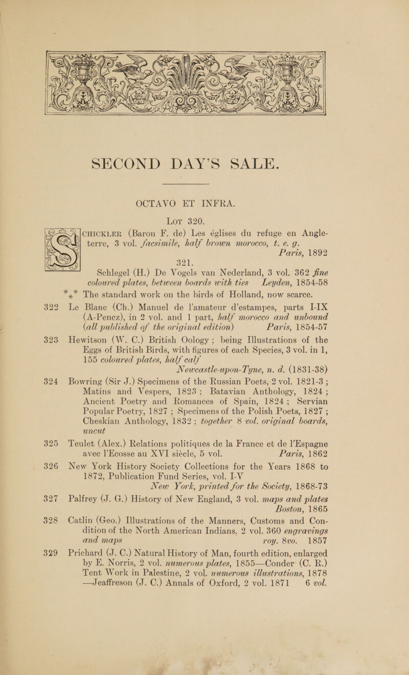     OCTAVO ET INFRA. Eon 320. A,(|CHICKLER (Baron F. de) Les églises du refuge en Angle- terre, 3 vol. facsimile, half brown morocco, t. é. g. Paris, 1892  oks Schlegel (H.) De Vogels van Nederland, 3 vol. 362 jine coloured plates, between boards with ties Leyden, 1854-58 322 Le Blane (Ch.) Manuel de l’amateur d’estampes, parts I-IX (A-Penez), in 2 vol. and 1 part, half morocco and unbound (all published of the original edition) Paris, 1854-57 323 Hewitson (W. C.) British Oology ; being Illustrations of the Eggs of British Birds, with figures of each Species, 3 vol. in 1, 155 coloured plates, half calf Newcastle-upon-Tyne, n. d. (1831-38) 324 Bowring (Sir J.) Specimens of the Russian Poets, 2 vol. 1821-3 ; Matins and Vespers, 1823; Batavian Anthology, 1824 ; Ancient Poetry and Romances of Spain, 1824; Servian Popular Poetry, 1827 ; Specimens of the Polish Poets, 1827 ; Cheskian Anthology, 1832; together 8 vol. original boards, Uncut 325 Teulet (Alex.) Relations politiques de la France et de Espagne avec l’Ecosse au XVI siécle, 5 vol. Paris, 1862 326 New York History Society Collections for the Years 1868 to 1872, Publication Fund Series, vol. I-V New York, printed for the Society, 1868-73 327 Palfrey (J. G.) History of New England, 3 vol. maps and plates Boston, 1865 328 Catlin (Geo.) Illustrations of the Manners, Customs and Con- dition of the North American Indians, 2 vol. 360 engravings and maps roy. 8vo. 1857 329 Prichard (J. C.) Natural History of Man, fourth edition, enlarged by E. Norris, 2 vol. numerous plates, 1855—Conder (C. R.) Tent Work in Palestine, 2 vol. nemerous tllustrations, 1878 —Jeaffreson (J. C.) Annals of Oxford, 2 vol. 1871 6 vol.