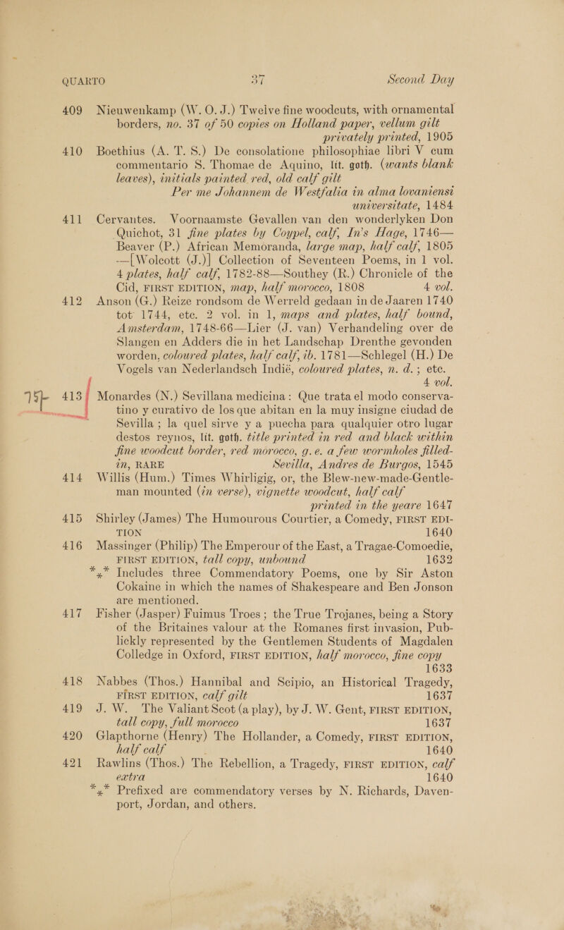 QUARTO On Second Day 409 Nieuwenkamp (W. O.J.) Tweive fine woodcuts, with ornamental borders, no. 37 of 50 copies on Holland paper, vellum gilt privately printed, 1905 410 Boethius (A. T.S.) De consolatione philosophiae libri V cum commentario 8S. Thomae de Aquino, Itt. goth. (wants blank leaves), initials painted red, old calf gilt Per me Johannem de Westfalia in alma lovaniensi universitate, 1484 411 Cervantes. Voornaamste Gevallen van den wonderlyken Don Quichot, 31 fine plates by Coypel, calf, In’s Hage, 1746— Beaver (P.) African Memoranda, large map, half calf, 1805 -—| Wolcott (J.)] Collection of Seventeen Poems, in 1 vol. 4 plates, half calf, 1782-88—Southey (R.) Chronicle of the Cid, FIRST EDITION, map, half morocco, 1808 4 vol. 412 Anson (G.) Reize rondsom de Werreld gedaan in de Jaaren 1740 tot 1744, ete. 2 vol. in 1, maps and plates, half bound, Amsterdam, 1748-66—Lier (J. van) Verhandeling over de Slangen en Adders die in het Landschap Drenthe gevonden worden, coloured plates, half calf, ib. 1781—Schlegel (H.) De Vogels van Nederlandsch Indié, coloured plates, n. d.; ete. 4 vol. 413 Monardes (N.) Sevillana medicina: Que trata el modo conserva- tino y curativo de los que abitan en la muy insigne ciudad de Sevilla ; la quel sirve y a puecha para qualquier otro lugar destos reynos, lit. goth. ¢2tle printed in red and black within jine woodcut border, red morocco, g.e. a few wormholes filled- in, RARE Sevilla, Andres de Burgos, 1545 414 Willis (Hum.) Times Whirligig, or, the Blew-new-made-Gentle- man mounted (77 verse), vignette woodcut, half calf printed in the yeare 1647 415 Shirley (James) The Humourous Courtier, a Comedy, FIRST EDI- eae TION 1640 416 Massinger (Philip) The Emperour of the East, a Tragae-Comoedie, FIRST EDITION, tall copy, unbound 1632 *,* Includes three Commendatory Poems, one by Sir Aston Cokaine in which the names of Shakespeare and Ben Jonson are mentioned. 417 Fisher (Jasper) Fuimus Troes; the True Trojanes, being a Story of the Britaines valour at the Romanes first invasion, Pub- lickly represented by the Gentlemen Students of Magdalen Colledge in Oxford, FIRST EDITION, half morocco, fine copy 1633 418 Nabbes (Thos.) Hannibal and Scipio, an Historical Tragedy, FIRST EDITION, calf gilt 1637 419 J. W. The Valiant Scot (a play), by J. W. Gent, FIRST EDITION, tall copy, full morocco 1637 420 Glapthorne (Henry) The Hollander, a Comedy, FIRST EDITION, half calf 1640 421 Rawlins (Thos.) The Rebellion, a Tragedy, FIRST EDITION, calf extra 1640 *,* Prefixed are commendatory verses by N. Richards, Daven- port, Jordan, and others.