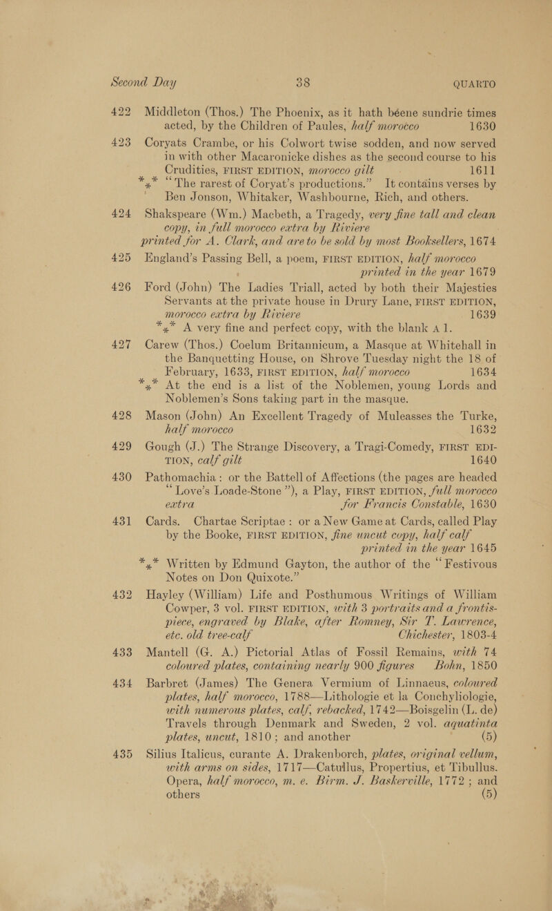 422 431] 434 439 Middleton (Thos.) The Phoenix, as it hath béene sundrie times acted, by the Children of Paules, half morocco 1630 Coryats Crambe, or his Colwort twise sodden, and now served in with other Macaronicke dishes as the second course to his Crudities, FIRST EDITION, morocco gilt | 1611 x” © The rarest of Coryat’s productions.” It contains verses by Ben Jonson, Whitaker, Washbourne, Rich, and others. Shakspeare (Wm.) Macbeth, a Tragedy, very fine tall and clean copy, in full morocco eatra by Riviere England’s Passing Bell, a poem, FIRST EDITION, half morocco printed in the year 1679 Ford (John) The Ladies Triall, acted by both their Majesties Servants at the private house in Drury Lane, FIRST EDITION, morocco extra by Riviere 1639 *,* A very fine and perfect copy, with the blank «1. Carew (Thos.) Coelum Britannicum, a Masque at Whitehall in the Banquetting House, on Shrove Tuesday night the 18 of ' February, 1633, FIRST EDITION, half morocco 1634 Noblemen’s Sons taking part in the masque. Mason (John) An Excellent Tragedy of Muleasses the Turke, half morocco 1632 Gough (J.) The Strange Discovery, a Tragi-Comedy, FIRST EDI- TION, calf gilt 1640 Pathomachia: or the Battell of Affections (the pages are headed ‘“Love’s Loade-Stone”’), a Play, FIRST EDITION, full morocco extra Jor Francis Constable, 1630 Cards. Chartae Scriptae: or a New Game at Cards, called Play by the Booke, FIRST EDITION, fine uncut copy, half calf printed in the year 1645 Notes on Don Quixote.” Hayley (William) Life and Posthumous Writings of William Cowper, 3 vol. FIRST EDITION, with 3 portraits and a frontis- piece, engraved by Blake, after Romney, Sir T. Lawrence, etc. old tree-calf Chichester, 1803-4. Mantell (G. A.) Pictorial Atlas of Fossil Remains, with 74 coloured plates, containing nearly 900 figures Bohn, 1850 Barbret (James) The Genera Vermium of Linnaeus, coloured plates, half morocco, 1788—Lithologie et la Conchyliologie, with numerous plates, calf, rebacked, 1742—Boisgelin (L. de) Travels through Denmark and Sweden, 2 vol. aquatinta plates, uncut, 1810; and another ? (5) Silius Italicus, curante A. Drakenborch, plates, original vellum, with arms on sides, 1717—Catullus, Propertius, et Tibullus. Opera, half morocco, m. e. Birm. J. Baskerville, 1772 ; and others (5)