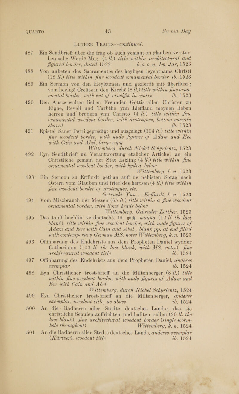 487 488 489 490 491 493 497 498 499 500 501 LUTHER TRACTS-——continued. Kin Sendbrieff iiber die frag ob auch yemant on glauben verstor- ben selig Werdé Még. (4 Ul.) title within architectural and figured border, dated 1522 k.o.0.n. Im Sar, 1523 Von anbeten des Sacramentes des heyligen leychtnams Christi (18 Ul.) title within fine woodcut ornamental border ib. 1523 Ein Sermon von den Heyltumen und gezierdt mit tiberflusz ; vom heyligé Creiitz in den Kirché (8 l/.) ¢¢tle within fine orna- mental border, with cut of crucifix in centre 1b. 1523 Den Auszerwelten leben Freunden Gottis allen Christen zu Righe, Revell und Tarbthe ynn Lieffland meynen lieben herren und brudern ynn Christo (4 dl.) title within fine ornamental woodcut border, with grotesques, bottom margin shaved IDOLS Epistel Sanct Petri gepredigt und ausgelegt (104 //.) title within fine woodcut border, with nude figures of Adam and Eve with Cain and Abel, large copy Wittemberg, durch Nickel Schyrlentz, 1523 Eyn Sendtbrieff ui Verantwortung etzlicher Artickel an ein Christliche gemain der Stat Eszling (4 U.) title within fine ornamental woodcut border, with hydra below ittemberg, k.n. 1523 Ein Sermon zu Erffurdt gethan auff dé nehisten Sdtag nach Ostern vom Glauben und fried des hertzen (4 Ul.) title within jine woodcut border of grotesques, etc. . Getruckt Ynn .. Erffurdt, kh. n. 1523 Vom Miszbrauch der Messen (65 Ul.) title within a fine woodcut ornamental border, with lions’ heads below Wittemberg, Gebrider Lotther, 1523 Das tauff buchlin verdeutscht, ltt. goth. magna (12 Ul. the last blank), title within fine woodcut border, with nude figures of Adam and Eve with Cain and Abel; blank pp. at end filled with contemporary German MS. notes Wittemberg, k.n. 1523 Offinbarung des Endchrists aus dem Propheten Daniel wydder Catharinum (102 Zl. the last blank, with MS. notes), jfine architectural woodcut title 005 Woe Offinbarung des Endchrists aus dem Propheten Daniel, anderes exemplar ab. 1524 Eyn Christlicher trost-brieff an die Miltenberger (8 Jl.) title within fine woodcut border, with nude figures of Adam and Kve with Cain and Abel Wittemberg, durch Nichel Schyrlentz, 1524 Eyn Christlicher trost-brieff an die Miltenberger, anderes exemplar, woodcut title, as above 1b. 1524 An die» Radherrn aller Stedte deutsches Lands; das sie christliche Schulen auffrichten und hallten sollen (20 JU. the last blank), fine architectural woodcut border (single worm- hole throughout) Wittemberg, kh. n. 1524 An die Radherrn aller Stedte deutsches Lands, anderes exemplar