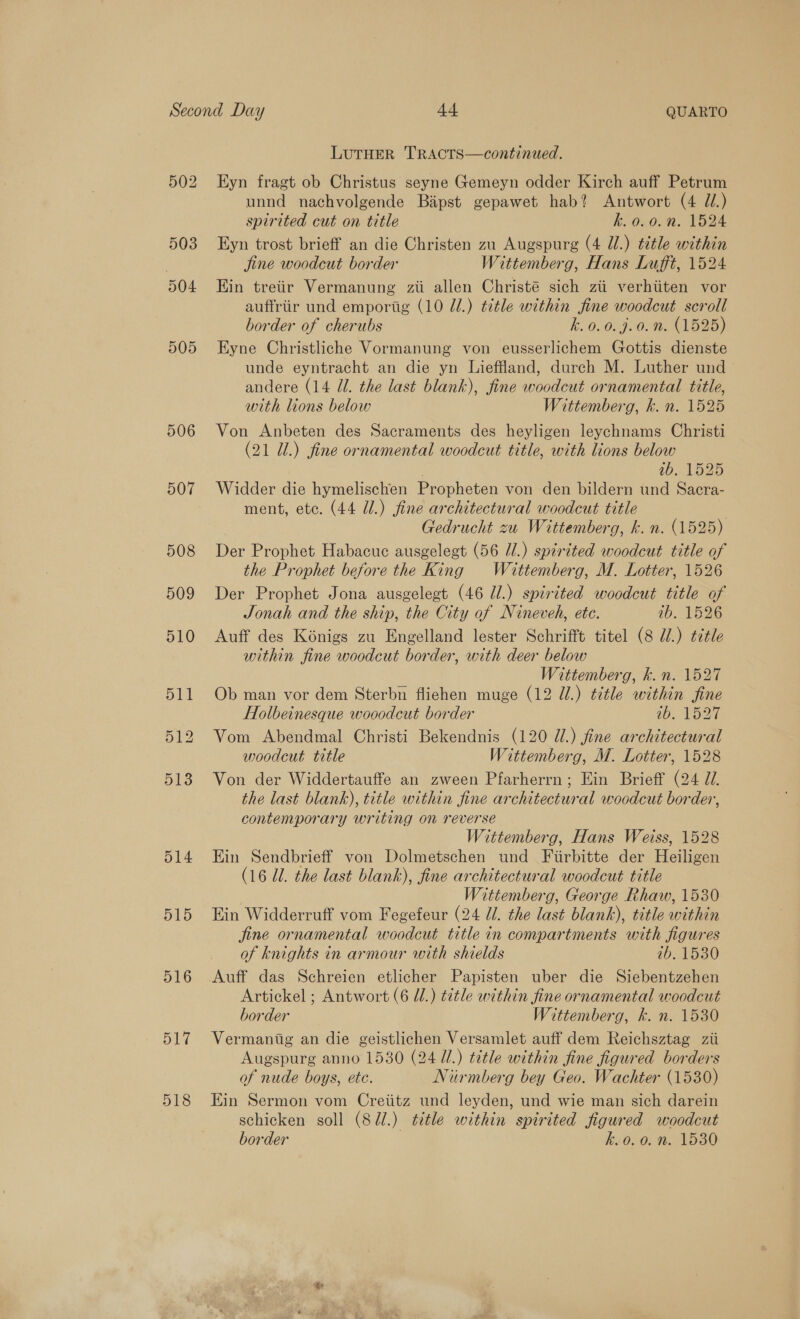 506 507 508 509 516 517 518 LUTHER TRACTS—continued. Eyn fragt ob Christus seyne Gemeyn odder Kirch auff Petrum unnd nachvolgende Bapst gepawet hab? Antwort (4 J.) spirited cut on title k.0.0. 2. 1524 Eyn trost brieff an die Christen zu Augspurg (4 Jl.) title within jine woodcut border Wittemberg, Hans Lufft, 1524 Kin treiir Vermanung zii allen Christé sich zii verhiiten vor auffriir und emportig (10 7.) title within fine woodcut scroll border of cherubs k. 0.0.9.0. n. (1525) Eyne Christliche Vormanung von eusserlichem Gottis dienste unde eyntracht an die yn Lieffland, durch M. Luther und andere (14 Ul. the last blank), fine woodcut ornamental title, with lions below Wittemberg, kh. n. 1525 Von Anbeten des Sacraments des heyligen leychnams Christi (21 Ul.) fine ornamental woodcut title, with lions below ib. 1525 Widder die hymelischen Propheten von den bildern und Sacra- ment, etc. (44 Ul.) fine architectural woodcut title Gedrucht zu Wittemberg, k. n. (1525) Der Prophet Habacuc ausgelegt (56 U/.) spirited woodcut title of the Prophet before the King Waittemberg, M. Lotter, 1526 Der Prophet Jona ausgelegt (46 Il.) spirited woodcut title of Jonah and the ship, the City of Nineveh, ete. ab. 1526 Auff des Konigs zu Engelland lester Schrifft titel (8 di.) title within fine woodcut border, with deer below Wittemberg, k. n. 1527 Ob man vor dem Sterbn flichen muge (12 UW.) title within fine Holbeinesque wooodcut border 10. 127 Vom Abendmal Christi Bekendnis (120 U1.) fine architectural woodcut title Wittemberg, M. Lotter, 1528 Von der Widdertauffe an zween Pfarherrn; Ein Brieff (24 d/. the last blank), title within fine architectural woodcut border, contemporary writing on reverse Wittemberg, Hans Weiss, 1528 Hin Sendbrieff von Dolmetschen und Fiirbitte der Heiligen (16 Ul. the last blank), fine architectural woodcut title Wittemberg, George Rhaw, 1530 Ein Widderruff vom Fegefeur (24 Ul. the last blank), title within fine ornamental woodcut title in compartments with figures of knights in armour with shields tb. 1530 Auff das Schreien etlicher Papisten uber die Siebentzehen Artickel ; Antwort (6 dl.) title within fine ornamental woodcut border Wittemberg, k. n. 1530 Vermantig an die geistlichen Versamlet auff dem Reichsztag zii Augspurg anno 1530 (24 UL.) ttle within fine figured borders of nude boys, ete. Niurmberg bey Geo. Wachter (1530) Ein Sermon vom Creiitz und leyden, und wie man sich darein schicken soll (8Jdl.) title within spirited figured woodcut