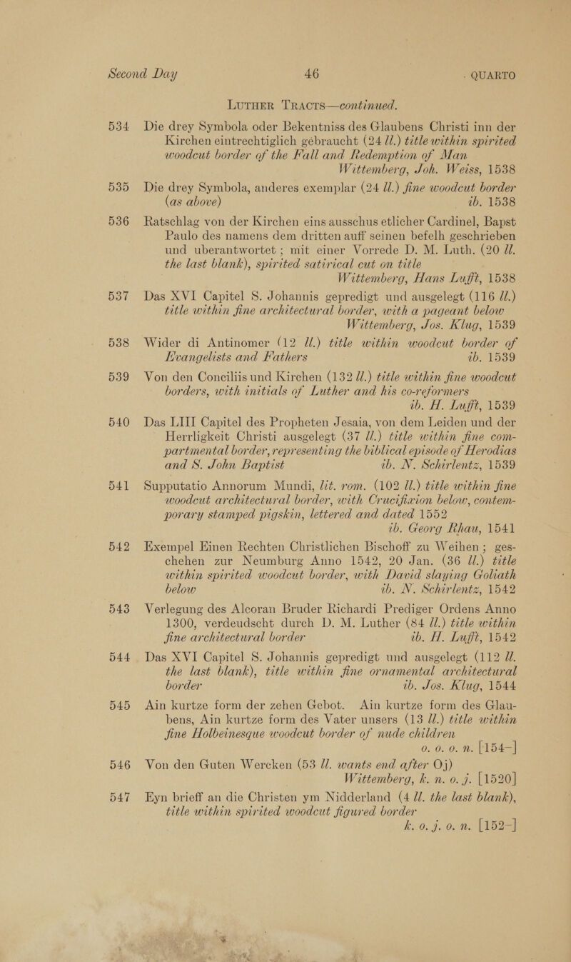 534 535 536 537 538 539 540 541 542 543 544 545 546 547 LUTHER TRACTS —continued. Die drey Symbola oder Bekentniss des Glaubens Christi inn der Kirchen eintrechtiglich gebraucht (24 ll.) title within spirited woodcut border of the Fall and Redemption of Man Wittemberg, Joh. Weiss, 1538 Die drey Symbola, anderes exemplar (24 dl.) fine woodcut border (as above) _ tb. 1538 Ratschlag von der Kirchen eins ausschus etlicher Cardinel, Bapst Paulo des namens dem dritten auff seinen befelh geschrieben und uberantwortet ; mit einer Vorrede D. M. Luth. (20 JU. the last blank), spirited satirical cut on title Wittemberg, Hans Lufft, 1538 Das XVI Capitel S. Johannis gepredigt und ausgelegt (116 J.) title within fine architectural border, with a pageant below Wittemberg, Jos. Klug, 1539 Wider di Antinomer (12 U/.) title within woodcut border of Kvangelists and Fathers . ab. 1539 Von den Conciliis und Kirchen (132 Ul.) title within fine woodcut borders, with initials of Luther and his co-reformers ib. H. Lufft, 1539 Das LIII Capitel des Propheten Jesaia, von dem Leiden und der Herrligkeit Christi ausgelegt (37 d/.) title within fine com- partmental border, representing the biblical episode of Herodias and S. John Baptist ib. N. Schirlentz, 1539 Supputatio Annorum Mundi, lt. rom. (102 Ul.) title within fine woodcut architectural border, with Crucifixion below, contem- porary stamped pigskin, lettered and dated 1552 ib. Georg Rhau, 1541 Exempel Einen Rechten Christlichen Bischoff zu Weihen ; ges- chehen zur Neumburg Anno 1542, 20 Jan. (36 Ul.) title within spirited woodcut border, with David slaying Goliath below ib, N. Schirlentz, 1542 Verlegung des Aleoran Bruder Richardi Prediger Ordens Anno 1300, verdeudscht durch D. M. Luther (84 U1.) title within jine architectural border ib. H. Luffé, 1542 Das XVI Capitel S. Johannis gepredigt und ausgelegt (112 U1. the last blank), title within fine ornamental architectural border ib. Jos. Klug, 1544 Ain kurtze form der zehen Gebot. Ain kurtze form des Glau- bens, Ain kurtze form des Vater unsers (13 J.) t¢tle within jine Holbeinesque woodcut border of nude children 0. 0. 0. n. [154—] Von den Guten Wercken (53 Jl. wants end after Oj) Wittemberg, k. n. o. j. {1520] Eyn brieff an die Christen ym Nidderland (4 ll. the last blank), title within spirited woodcut figured border