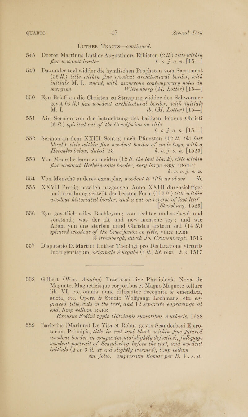 548 549 550 551 556 557 558 559 LUTHER TRACTS—continued. Doctor Martinus Luther Augustiners Erbieten (2 U1.) title within fine woodcut border Bo 0.9.0. 2. (15 —] Das ander teyl widder die hymlischen Propheten vom Sacrament (56 Ul.) title within fine woodcut architectural border, with initials M. L. wneut, with numerous contemporary notes in Margins Wittemberg (M. Lotter) [15—| Eyn Brieff an die Christen zu Straspurg widder den Schwermer geyst (6 Ul.) fine woodcut architectural border, with initials M. L. ib. (M. Lotter) [15—] Ain Sermon von der betrachtung des hailigen leidens Christi (6 Ul.) spirited cut of the Crucifixion on title keosgoo, nn. (oes | Sermon an dem XXIII Sontag nach Pfingsten (12 dl. the last blank), title within fine woodcut border of nude boys, with a Hercules below, dated ’23 On. 6. We AD 231 Von Mensché leren zu meiden (12 U. the last blank), title within fine woodcut Holbeinesque border, very large copy, UNCUT ho 02-0. J. 0.° 90. Von Mensché anderes exemplar, woodcut to title as above ab. XXVII Predig newlich uszgangen Anno XXIII durchsichtiget und in ordnung gestellt der bessten Form (112 U/.) title within woodcut historiated border, and a cut on reverse of last leaf | [Strasburg, 1523| Eyn geystlich edles Buchleynn; von rechter underscheyd und vorstand; was der alt und new mensche sey; und wie Adam ynn uns sterben unnd Christus ersteen sall (14 U7.) spirited woodcut of the Crucifixion on title, VARY RARE Wittembergh, durch Jo. Grunenbergk, 1516 Disputatio D. Martini Luther Theologi pro Declaratione virtutis Indulgentiarum, originale Ausgabe (4 Ul.) lit.rom. hk.o. 1517  Gilbert (Wm. Anglus) Tractatus sive Physiologia Nova de Magnete, Magneticisque corporibus et Magno Magnete tellure lib. VI, ete. omnia nune diligenter recognita &amp; emendata, aucta, etc. Opera &amp; Studio Wolfgangi Lochmans, etc. en- graved title, cuts in the text, and 12 separate engravings at end, limp vellum, RARE Kacusus Sedint typis Gotzianis sumptibus Authoris, 1628 Barletius (Marinus) De Vita et Rebus gestis Scanderbegi Epiro- tarum Principis, title in red and black within fine figured woodcut border in compartments (slightly defective), full-page woodcut portrait of Scanderbeg before the text, and woodcut initials (2 or 8 ll. at end slightly wormed), limp vellum sm. folio. impressum Romae per B. V.s. a.