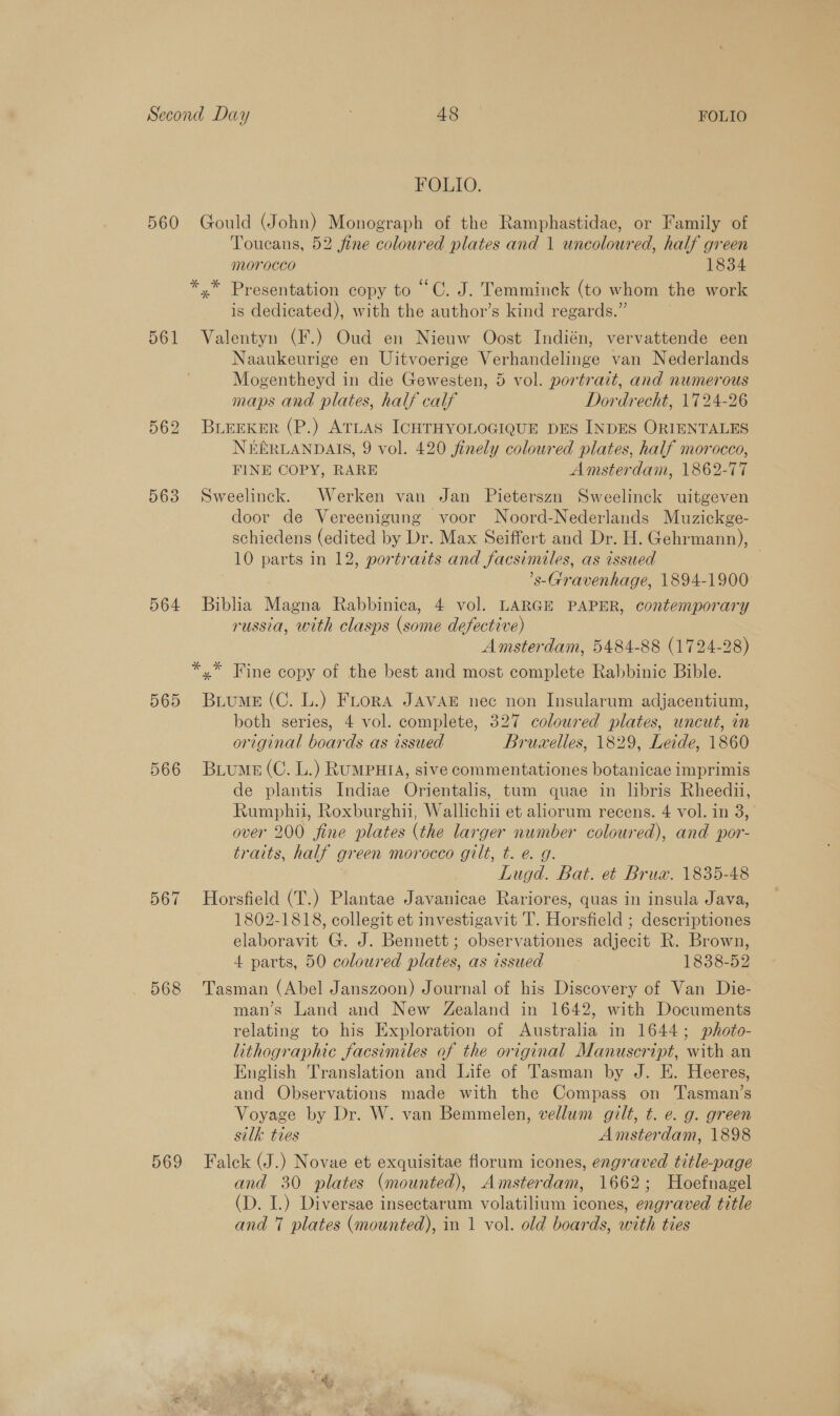 560 561 563 564 569 568 569 FOLIO. Gould (John) Monograph of the Ramphastidae, or Family of Toucans, 52 fine coloured plates and 1 uncoloured, half green jMOrOCCO 1834 is dedicated), with the author’s kind regards.” Valentyn (F.) Oud en Nieuw Oost Indién, vervattende een Naaukeurige en Uitvoerige Verhandelinge van Nederlands Mogentheyd in die Gewesten, 5 vol. portrait, and numerous maps and plates, half calf Dordrecht, 1724-26 BLEEKER (P.) ATLAS ICHTHYOLOGIQUE DES INDES ORIENTALES NEERLANDAIS, 9 vol. 420 finely coloured plates, half morocco, FINE COPY, RARE Amsterdam, 1862-77 Sweelinck. Werken van Jan Pieterszn Sweelinck uitgeven door de Vereenigung voor Noord-Nederlands Muzickge- schiedens (edited by Dr. Max Seiffert and Dr. H. Gehrmann), 10 parts in 12, portraits and facsimiles, as issued | ’s-Gravenhage, 1894-1900 Biblia Magna Rabbinica, 4 vol. LARGE PAPER, contemporary russia, with clasps (some defective) Amsterdam, 5484-88 (1724-28) BuumeE (C. L.) Fuora JAVAE nec non Insularum adjacentium, both series, 4 vol. complete, 327 coloured plates, uncut, in original boards as issued Bruwelles, 1829, Leide, 1860 Biume (C. L.) RUMPHIA, sive commentationes botanicae imprimis de plantis Indiae Orientalis, tum quae in libris Rheedii, Rumphi, Roxburghii, Wallichii et aliorum recens. 4 vol. in 3, over 200 fine plates (the larger number coloured), and por- traits, half green morocco gilt, t. e. g. | Lugd. Bat. et Bruw. 1835-48 Horsfield (T.) Plantae Javanicae Rariores, quas in insula Java, 1802-1818, collegit et investigavit IT. Horsfield ; descriptiones elaboravit G. J. Bennett; observationes adjecit R. Brown, 4 parts, 50 coloured plates, as issued 1838-52 Tasman (Abel Janszoon) Journal of his Discovery of Van Die- man’s Land and New Zealand in 1642, with Documents relating to his Exploration of Australia in 1644; photo- lithographic facsimiles of the original Manuscript, with an English Translation and Life of Tasman by J. E. Heeres, and Observations made with the Compass on 'Tasman’s Voyage by Dr. W. van Bemmelen, vellum gilt, t. e. g. green silk ties Amsterdam, 1898 Falck (J.) Novae et exquisitae florum icones, engraved title-page and 30 plates (mounted), Amsterdam, 1662; Hoefnagel (D. I.) Diversae insectarum volatilium icones, engraved title and 7 plates (mounted), in 1 vol. old boards, with ties ae €