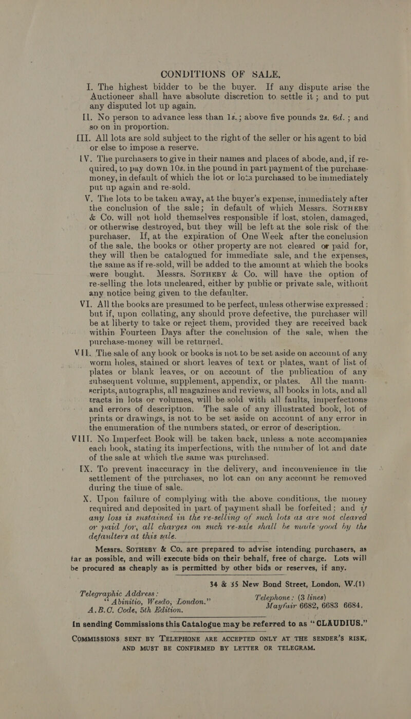 CONDITIONS OF SALE, I. The highest bidder to be the buyer. If any dispute arise the Auctioneer shall have absolute discretion to settle it; and to put any disputed lot up again. Il. No person to advance less than Is.; above five pounds 2s. 6d. ; and so on in proportion. [II. All lots are sold subject to the right of the seller or his agent to bid or else to impose a reserve. LV. ‘lhe purchasers to give in their names and places of abode, and, if re- quired, to pay down 10s. in the pound in part payment of the purchase- money, in default of which the lot or lots purchased to be immediately put up again and re-sold. V. The lots to be taken away, at the buyer’s expense, immediately after the conclusion of the sale; in default of which Messrs. SorHEeBy &amp; Co. will not hold themselves responsible if lost, stolen, damaged, or otherwise destroyed, but they will be left at the sole risk of the purchaser. If, at the expiration of One Week after the conclusion of the sale, the books or other property are not cleared or paid for, they will then be catalogued for immediate sale, and the expenses, the same as if re-sold, will be added to the amount at which the books were bought. Messrs. SorneBy &amp; Co. will have the option of re-selling the lots uncleared, either by public or private sale, without any notice being given to the defaulter. VI. All the books are presumed to be perfect, unless otherwise expressed : but if, upon collating, any should prove defective, the purchaser wil] be at liberty to take or reject them, provided they are received back within Fourteen Days after the conclusion of the sale, when the purchase-money will be returned. VIL. The sale of any book or books is not.to be set aside on account of any worm holes, stained or short leaves of text or plates, want of list of plates or blank leaves, or on account of the publication of any zsubsequent volume, supplement, appendix, or plates. All the manu- scripts, autographs, all magazines and reviews, all books in lots, and all tracts in lots or volumes, will be sold with all faults, imperfections and errors of description. The sale of any illustrated book, lot of prints or drawings, is not to be set aside on account of any error in the enumeration of the numbers stated, or error of description. VIIT. No Imperfect Book will be taken back, unless a note accompanies each book, stating its imperfections, with the number of lot and date of the sale at which the same was purchased. IX. To prevent inaccuracy in the delivery, and inconvenience in the settlement of the purchases, no lot can on any account be removed during the time of sale. X. Upon failure of complying with the above conditions, the money required and deposited in part of payment shall be forfeited; and 1 any loss 1s sustained in the ve-selling of such lots as are not cleared or paid for, all charges on such re-sale shall be made good by the defaulters at this sale.  Messrs. SoTHEBY &amp; Co, are prepared to advise intending purchasers, as tar as possible, and will execute bids on their behalf, free of charge. Lots will be procured as cheaply as is permitted by other bids or reserves, if any. 34 &amp; $5 New Bond Street, London, W.(1) Telegraphic Address : pe ‘ Sp ** Abinitio, Wesdo, London.” f i aaa ee 6684 A.B.C, Code, 5th Edition. piles Satan {n sending Commissions this Catalogue may be referred to as “ CLAUDIUS.” COMMISSIONS SENT BY TELEPHONE ARE ACCEPTED ONLY AT THE SENDER’S RISK, AND MUST BE CONFIRMED BY LETTER OR TELEGRAM.