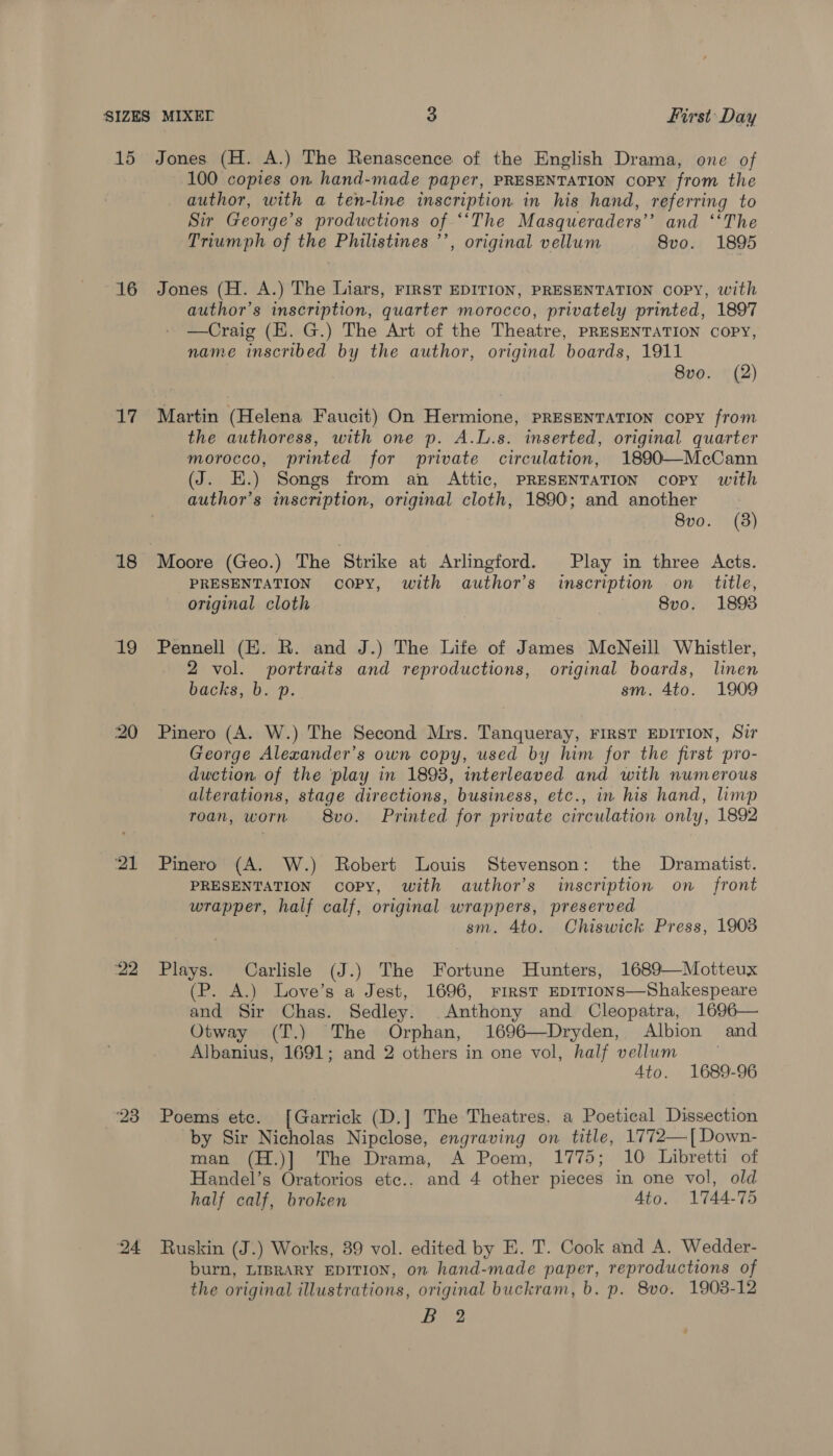 15 Jones (H. A.) The Renascence of the English Drama, one of 100 copies on hand-made paper, PRESENTATION copy from the author, with a ten-line inscription in his hand, referring to Sir George’s productions of ‘‘The Masqueraders’’ and ‘‘The Triumph of the Philistines ’’, original vellum 8vo. 1895 16 Jones (H. A.) The Liars, FIRST EDITION, PRESENTATION copy, with author’s inscription, quarter morocco, privately printed, 1897 —Craig (E. G.) The Art of the Theatre, PRESENTATION copy, name inscribed by the author, original boards, 1911 8vo. (2) 17 Martin (Helena Faucit) On Hermione, PRESENTATION copy from the authoress, with one p. A.L.s. inserted, original quarter morocco, printed for private circulation, 1890—McCann (J. E.) Songs from an Attic, PRESENTATION copy with author’s inscription, original cloth, 1890; and another 8vo. (3) 18 Moore (Geo.) The Strike at Arlingford. Play in three Acts. PRESENTATION copy, with author’s inscription on title, original cloth 8vo. 18938 19 Pennell (E. R. and J.) The Life of James McNeill Whistler, 2 vol. portraits and reproductions, original boards, linen backs, b. p. sm. 4to. 1909 20 Pinero (A. W.) The Second Mrs. Tanqueray, FIRST EDITION, Sir George Alexander’s own copy, used by him for the first pro- duction of the ‘play in 1898, interleaved and with numerous alterations, stage directions, business, etc., in his hand, limp roan, worn 8vo. Printed for private circulation only, 1892 21 Pinero (A. W.) Robert Louis Stevenson: the Dramatist. PRESENTATION copy, with author’s inscription on _ front wrapper, half calf, original wrappers, preserved sm. Ato. Chiswick Press, 19038 22 Plays. Carlisle (J.) The Fortune Hunters, 1689—Motteux (P. A.) Love’s a Jest, 1696, FIRST EDITIONS—Shakespeare and Sir Chas. Sedley. Anthony and Cleopatra, 1696— Otway (T.) The Orphan, 1696—Dryden, Albion and Albanius, 1691; and 2 others in one vol, half vellum Ato. 1689-96 23 Poems ete. [Garrick (D.] The Theatres, a Poetical Dissection by Sir Nicholas Nipclose, engraving on title, 1772—[Down- man (H.)] The Drama, A Poem, 1775; 10 Libretti of Handel’s Oratorios etc.. and 4 other pieces in one vol, old half calf, broken Ato. 1744-75 24 Ruskin (J.) Works, 39 vol. edited by E. T. Cook and A. Wedder- burn, LIBRARY EDITION, on hand-made paper, reproductions of the original illustrations, original buckram, b. p. 8vo. 1908-12 Lie