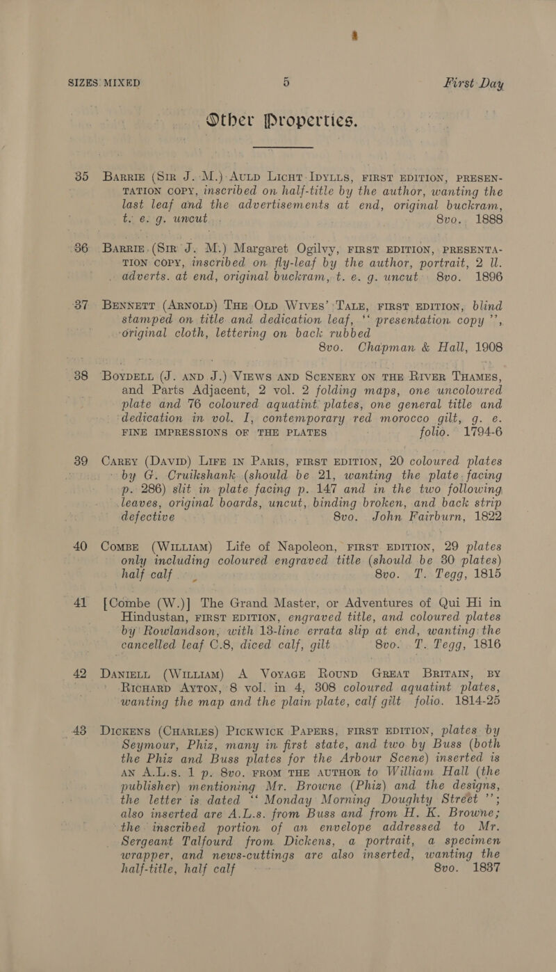 30 386 OT 38 39 40 41 48 Other Properties. Barrigz (Sir J.:M.)-Avutp Licut-IpYLLS, FIRST EDITION, PRESEN- TATION COPY, inscribed on half-title by the author, wanting the last leaf and the advertisements at end, original buckram, t.. e.g. uncut... Svo.. 1888 Barrie. (Sir J . M.) Margaret Ogilvy, FIRST EDITION, PRESENTA- TION COPY, inscribed on fly-leaf by the author, portrait, 2 U. adverts. at end, original buckram, t. e. g. uncut. 8vo. 1896 BENNETT (ARNOLD) THE OLD WIVES’ ‘Tatu, FIRST EDITION, blind stamped on title and dedication leaf, ‘* presentation copy ”’ ‘original cloth, pena on back rubbed 8vo. Seen &amp; Hall, 18 and Parts Adjacent, 2 vol. 2 folding maps, one uncolowred plate and 76 coloured aquatint: plates, one general title and dedication in vol. I, contemporary red morocco gilt, g. e. FINE IMPRESSIONS OF THE PLATES folio. 1794-6 Carey (Davin) LirE In Paris, FIRST EDITION, 20 coloured plates by G. Cruikshank. (should be 21, wanting the plate. facing p. 286) slit in plate facing p. 147 and in the two following leaves, original bogrds, uncut, binding broken, and back strip defective o 8vo. John Fairburn, 1822 Compe (WiuuiAM) Life of Napoleon, FIRST EDITION, 29 plates only including coloured engraved title (should be 30 plates) half calf is 8vo. T. Tegg, 1815 [ Coimbe (Ww. )] The Grand Master, or Adventures of Qui Hi in Hindustan, FIRST EDITION, engraved title, and coloured plates by’ Rowlandson, with 13-line errata slip at end, wanting: the cancelled leaf C.8, diced calf, gilt — Svo. TT. Fegg, 1816 DaANIELL (WituIAM) A VoyaGE Rounp GREAT BRITAIN, BY Ricuarp Ayton, 8 vol. in 4, 808 coloured aquatint plates, wanting the map and the plain plate, calf gilt folio. 1814-25 DickeNS (CHARLES) PickKWicK PAPERS, FIRST EDITION, plates by Seymour, Phiz, many in first state, and two by Buss (both the Phiz and Buss plates for the Arbour Scene) inserted is AN A.L.s. 1 p. 8vo. FRoM THE AUTHOR to William Hall (the publisher) mentioning Mr. Browne (Phiz) and the designs, the letter is dated ‘‘ Monday Morning Doughty Street ’’; also inserted are A.L.s. from Buss and from H. K. Browne; the inscribed portion of an envelope addressed to Mr. Sergeant Talfourd from Dickens, a portrait, a specimen wrapper, and news-cuttings are also inserted, wanting the half-title, half calf - ~ 8vo. 1837