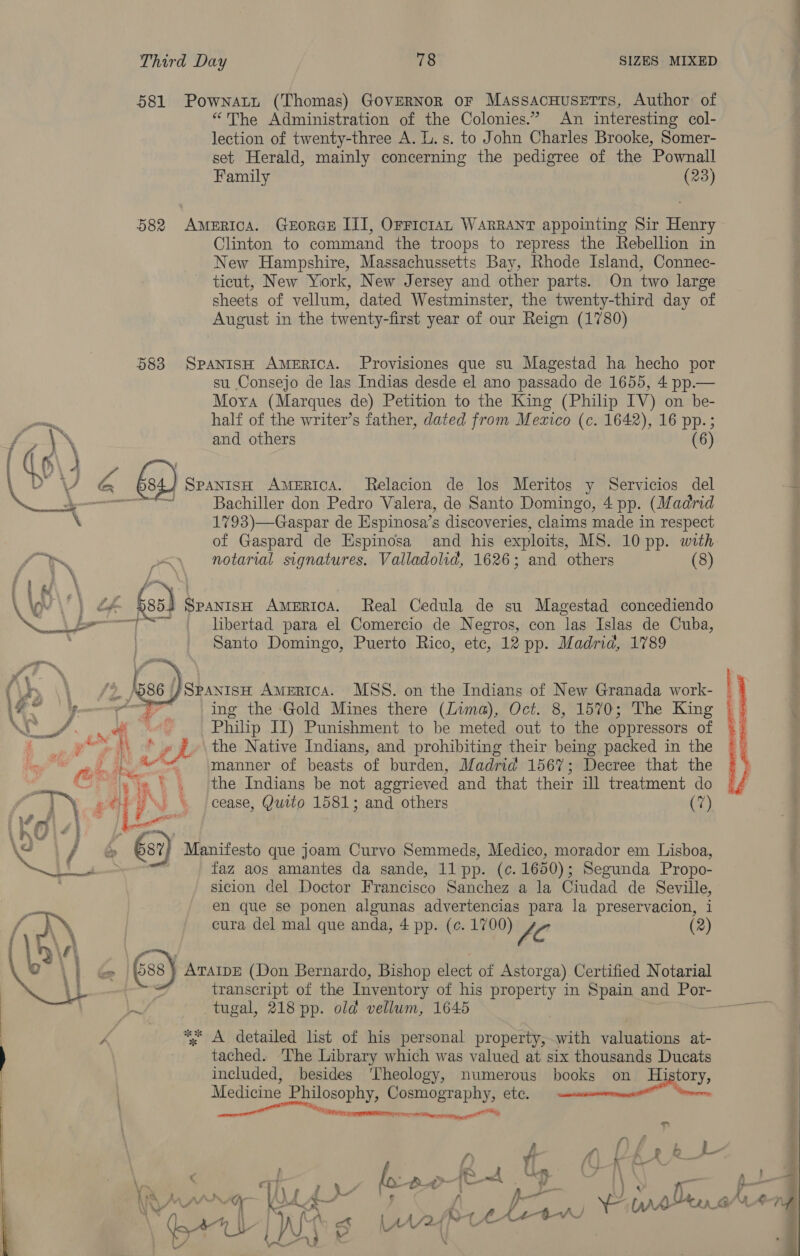 581 Pownatt (Thomas) GovERNoR or MassacHusetts, Author of “The Administration of the Colonies.” An interesting col- lection of twenty-three A. L. s. to John Charles Brooke, Somer- set Herald, mainly concerning the pedigree of the Pownall Family (23) 582 America. GxEoRGE III, OFFICIAL WARRANT appointing Sir Henry Clinton to command the troops to repress the Rebellion in New Hampshire, Massachussetts Bay, Rhode Island, Connec- ticut, New York, New Jersey and other parts. On two large sheets of vellum, dated Westminster, the twenty-third day of August in the twenty-first year of our Reign (1780) 583 SPANISH AMERICA. Provisiones que su Magestad ha hecho por su Consejo de las Indias desde el ano passado de 1655, 4 pp.— Moya (Marques de) Petition to the King (Philip IV) on be- half of the writer’s father, dated from Mezico (c. 1642), 16 pp.; and others (6  } Spanish AMERICA. Relacion de los Meritos y Servicios del 3 Bachiller don Pedro Valera, de Santo Domingo, 4 pp. (Madrid 1793)—Gaspar de Espinosa’s discoveries, claims made in respect of Gaspard de Espinosa and his exploits, MS. 10 pp. with nes notarial signatures. Valladolid, 1626; and others (8)  | ae) SPANISH Awertca, Real Cedula de su Magestad concediendo Nad libertad para el Comercio de Negros, con las Islas de Cuba, . Santo Domingo, Puerto Rico, ete, 12 pp. Madrid, 1789  (Lr, \\ {&gt; a7 }SpantsH Amertca. MSS. on the Indians of New Granada work- 1 py ing the -Gold Mines there (Lima), Oct. 8, 1570; The King hy Re al ety Philip IT) Punishment to be meted out to the oppressors of eS aes ‘a! the Native Indians, and prohibiting their being packed in the Pee | Se“ manner of beasts of burden, Madrid 1567; Decree that the us «i@ |. the Indians be not aggrieved and that their ill treatment do che e--\ cease, Quito 1581; and others (7) v4 ; 2 ; Le Pi  \e / ©&amp; 687 Manifesto que joam Curvo Semmeds, Medico, morador em Lisboa, a faz aos amantes da sande, 11 pp. (ce. 1650) ; Segunda Propo- sicion del Doctor Francisco Sanchez a la Giudad de Seville, en que se ponen algunas advertencias para la preservacion, i cura del mal que anda, 4 pp. (c. 1700) £0 (2) &amp;) ATAIDE (Don Bernardo, Bishop elect of Astor ga) Certified Notarial transcript of the Inventory of his property in Spain and Por- tugal, 218 pp. old vellum, 1645 = Ak *% A detailed list of his personal property,with valuations at- | tached. The Library which was valued at six thousands Ducats included, besides ‘Theology, numerous books on History, Medicine Philosophy, Cosmography, etc. eel a aii |   oh Pole 7 on, t. OKRA” a y RN : n A} Or Lh) ’ { Ww fe ‘ f &gt;= bh, p. Ly VA Ot” ein. a Ke s W Wr Li_G/ YA nd ; A IP ) “Ls LAr2{Rce det CAs Lau &amp; &gt;
