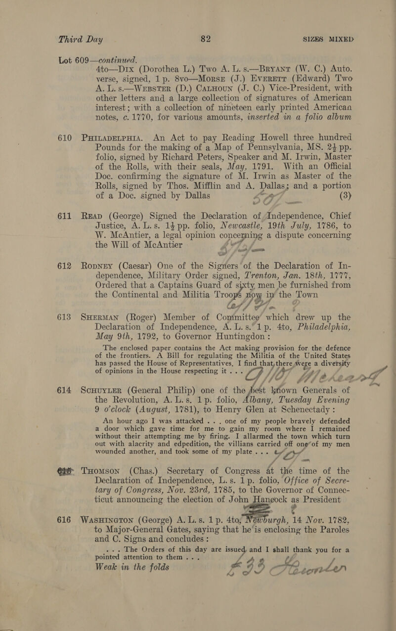 610 611 612 613 614 4to—D1x (Dorothea L.) Two A. L. s——Bryant (W. C.) Auto. verse, signed, 1p. 8vo—Morse (J.) Evererr (HKdward) Two A. L. s.—WEeEBSTER (D.) CatHoun (J. C.) Vice-President, with other letters and a large collection of signatures of American interest ; with a collection of nineteen early printed American notes, c. 1770, for various amounts, inserted in a folio album Pounds for the making of a Map of Pennsylvania, MS. 24 pp. folio, signed by Richard Peters, Speaker and M. Irwin, Master of the Rolls, with their seals, May, 1791. With an Official Doc. confirming the signature of M. Irwin as Master of the Rolls, signed by Thos. Mifflin and A. Stee, and a portion of a Doc. signed by Dallas | (3) 2 Justice, A. L.s. 14 pp. folio, Newcastle, 19th July, 1786, to W. McAntier, a legal opinion Cone a dispute concerning the Will of McAntier - ‘ feie* yan dependence, Military Order signed, Trenton, Jan. 18th, 1777, Ordered that a Captains Guard of sixty men be furnished from the Continental and Militia Troop nowy - in ‘the Town (a 4 fe 7 fa Declaration of Independence, A. L.s.° 1p. 4to, Philadelphia, May 9th, 1792, to Governor Huntingdon : The enclosed paper contains the Act making provision for the defence of the frontiers. A Bill for regulating the Militia of the United States has passed the House of Representatives, I find that, there ty a diversity of opinions in the House reap ong it. ay / ifr F: aa ia fa a cA Ps # é 4 ae # the Revolution, A. L.s. 1p. folio, Albany, Tuesday Evening 9 o'clock (August, 1781), to Henry Glen at Schenectady : An hour ago I was attacked .. . one of my people bravely defended a door which gave time for me to gain my room where I remained without their attempting me by firing. I allarmed the town which turn out with alacrity and edpedition, the villians uae off one*of my men wounded casera and took some of my plate... Mae Declaration of Independence, L.s. 1p. folio, Office of Secre- tary of Congress, Nov. 23rd, 1785, to the Governor of Connec- ticut announcing the election of John Haneock as President ie | to Major-General Gates, saying that he'is enclosing the Paroles and C. Signs and concludes : pointed attention to them... eo - fh... we a”) e er FX) Weak in the folds ae De tora Jap co