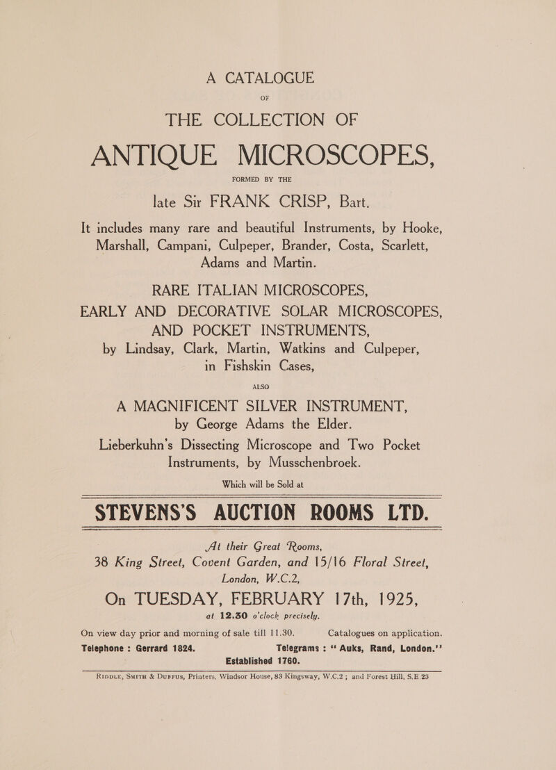 OF THE COLLECTION ‘OF ANTIQUE MICROSCOPES, late Sr FRANK CRISP, Bart. It includes many rare and beautiful Instruments, by Hooke, Marshall, Campani, Culpeper, Brander, Costa, Scarlett, Adams and Martin. RARE ITALIAN MICROSCOPES, EARLY AND DECORATIVE SOLAR MICROSCOPES, AND POCKET INSTRUMENTS, by Lindsay, Clark, Martin, Watkins and Culpeper, in Fishskin Cases, ALSO A MAGNIFICENT SILVER INSTRUMENT, by George Adams the Elder. Lieberkuhn’s Dissecting Microscope and Two Pocket Instruments, by Musschenbroek. Which will be Sold at STEVENS'S AUCTION ROOMS LTD. At their Great “Rooms, 38 King Street, Covent Garden, and 15/16 Floral Street, London, W.C.2, On TUESDAY, FEBRUARY 17th, 1925, at 12.30 o'clock precisely, On view day prior and morning of sale till 11.30. Catalogues on application. Telephone : Gerrard 1824. Telegrams : ‘*‘ Auks, Rand, London.’’ Established 1760. Rippie, Smit &amp; DuFFus, Printers, Windsor House, 83 Kingsway, W.C.2; and Forest Hill, S.E.23