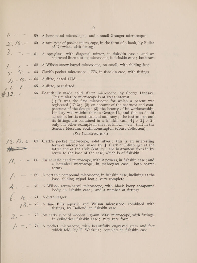 By ete Oe a ri -  g A bone hand microscope ; and 4 small Granger microscopes A rare type of pocket microscope, in the form of a book, by Fuller of Norwich, with fittings A spy-glass, with diagonal mirror, in fishskin case; and an engraved linen testing microscope, in fishskin case ; both rare A Wilson screw-barrel microscope, on scroll, with folding feet Clark’s pocket microscope, 1776, in fishskin case, with fittings A ditto, dated 1773 A ditto, part fitted Beautifully made solid silver microscope, by George Lindsay. This miniature microscope is of great interest. (1) It was the first microscope for which a patent was registered (1742) ; (2) on account of the neatness and com- pactness of the design; (3) the beauty of its workmanship. Lindsay was watchmaker to George II., and this no doubt accounts for its neatness and accuracy ; the instrument and its fittings are contained in a fishskin case, 44 x 2} x 2; only one other example in silver is known—viz., that in the Science Museum, South Kensington (Court Collection) (See ILLUSTRATION.) Clark’s pocket microscope, solid silver; this is an interesting form of microscope, made by J. Clark of Edinburgh at the latter end of the 18th Century ; the instrument fixes in by screw to the base of the case, which is of fishskin An aquatic hand microscope, with 2 powers, in fishskin case; and a botanical microscope, in mahogany case; both scarce forms A portable compound microscope, in fishskin case, inclining at the base, folding tripod foot ; very complete A Wilson screw-barrel microscope, with black ivory compound body, in fishskin case; and a number of fittings A ditto, larger A fine Ellis aquatic and Wilson microscope, combined with fittings, by Dollond, in fishskin case An early type of wooden lignum vite microscope, with fittings, in cylindrical fishskin case ; very rare form A pocket microscope, with beautifully engraved stem and feet which fold, by F. Watkins; complete in fishskin case