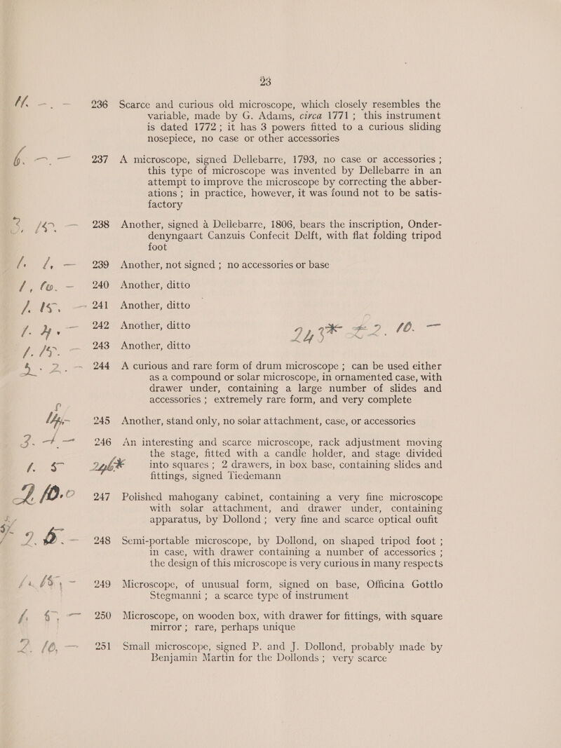 237 238 239 240 241 242 243 244 245 246 247 23 Scarce and curious old microscope, which closely resembles the | variable, made by G. Adams, civca 1771; this instrument is dated 1772; it has 3 powers fitted to a curious sliding nosepiece, no case or other accessories A microscope, signed Dellebarre, 1793, no case or accessories ; this type of microscope was invented by Dellebarre in an attempt to improve the microscope by correcting the abber- ations ; in practice, however, it was found not to be satis- factory Another, signed a Dellebarre, 1806, bears the inscription, Onder- denyngaart Canzuis Confecit Delft, with flat folding tripod foot Another, not signed ; no accessories or base Another, ditto Another, ditto Another, ditto LO i é 4 § Lae # A curious and rare form of drum microscope ; can be used either as a compound or solar microscope, in ornamented case, with drawer under, containing a large number of slides and accessories ; extremely rare form, and very complete Another, ditto Another, stand only, no solar attachment, case, or accessories An interesting and scarce microscope, rack adjustment moving the stage, fitted with a candle holder, and stage divided into squares ; 2 drawers, in box base, containing slides and fittings, signed Tiedemann Polished mahogany cabinet, containing a very fine microscope with solar attachment, and drawer under, containing apparatus, by Dollond ; very fine and scarce optical oufit Semi-portable microscope, by Dollond, on shaped tripod foot ; in case, with drawer containing a number of accessorics ; the design of this microscope is very curious in many respects Microscope, of unusual form, signed on base, Officina Gottlo Stegmanni; a scarce type of instrument Microscope, on wooden box, with drawer for fittings, with square mirror ; rare, perhaps unique Small microscope, signed P. and J. Dollond, probably made by Benjamin Martin for the Dollonds ; very scarce