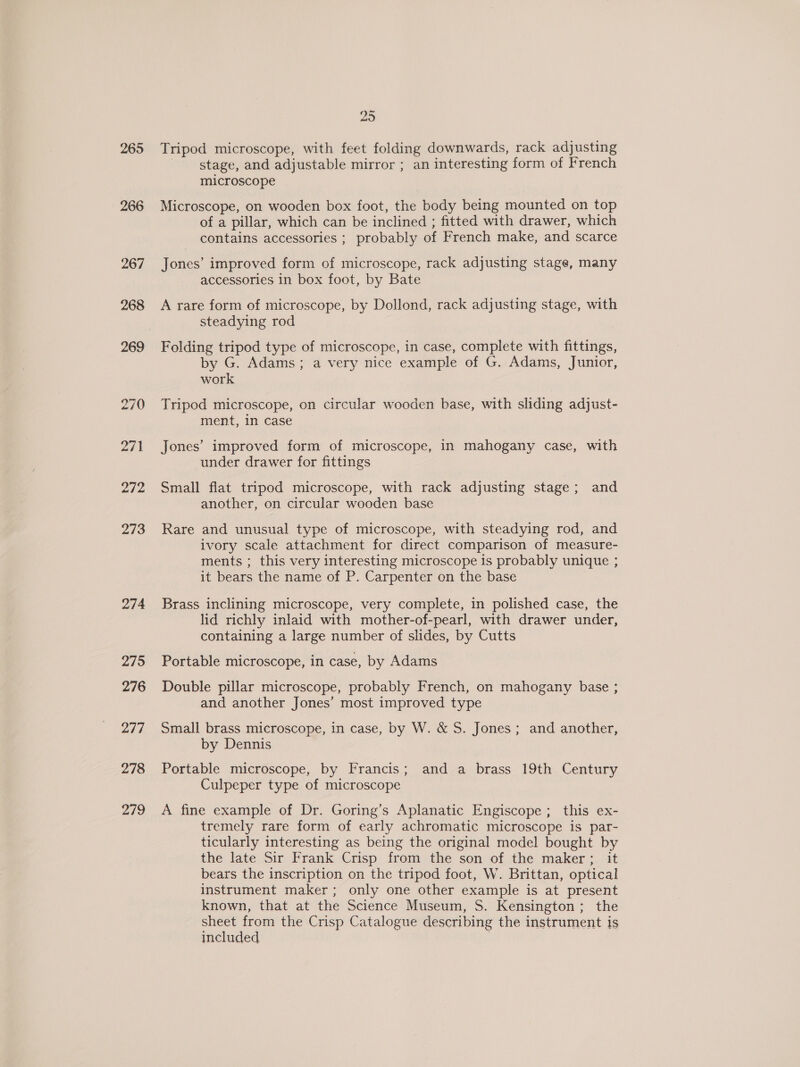 265 266 273 274 275 276 277 278 219 25 Tripod microscope, with feet folding downwards, rack adjusting stage, and adjustable mirror ; an interesting form of French microscope Microscope, on wooden box foot, the body being mounted on top of a pillar, which can be inclined ; fitted with drawer, which contains accessories ; probably of French make, and scarce Jones’ improved form of microscope, rack adjusting stage, many accessories in box foot, by Bate A rare form of microscope, by Dollond, rack adjusting stage, with steadying rod Folding tripod type of microscope, in case, complete with fittings, by G. Adams; a very nice example of G. Adams, Junior, work Tripod microscope, on circular wooden base, with sliding adjust- ment, in case Jones’ improved form of microscope, in mahogany case, with under drawer for fittings Small flat tripod microscope, with rack adjusting stage; and another, on circular wooden base Rare and unusual type of microscope, with steadying rod, and ivory scale attachment for direct comparison of measure- ments ; this very interesting microscope 1s probably unique ; it bears the name of P. Carpenter on the base Brass inclining microscope, very complete, in polished case, the lid richly inlaid with mother-of-pearl, with drawer under, containing a large number of slides, by Cutts Portable microscope, in case, by Adams Double pillar microscope, probably French, on mahogany base ; and another Jones’ most improved type Small brass microscope, in case, by W. &amp; S. Jones; and another, by Dennis Portable microscope, by Francis; and a brass 19th Century Culpeper type of microscope A fine example of Dr. Goring’s Aplanatic Engiscope ; this ex- tremely rare form of early achromatic microscope is par- ticularly interesting as being the original model bought by the late Sir Frank Crisp from the son of the maker; it bears the inscription on the tripod foot, W. Brittan, optical instrument maker; only one other example is at present known, that at the Science Museum, S. Kensington ; the sheet from the Crisp Catalogue describing the instrument is included