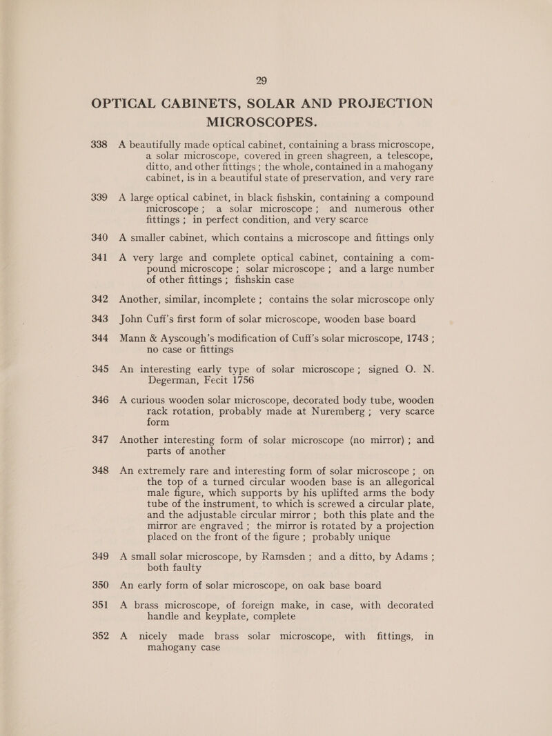 338 339 340 341 342 343 344 345 346 347 348 349 350 351 352 MICROSCOPES. A beautifully made optical cabinet, containing a brass microscope, a solar microscope, covered in green shagreen, a telescope, ditto, and other fittings ; the whole, contained in a mahogany cabinet, is in a beautiful state of preservation, and very rare A large optical cabinet, in black fishskin, containing a compound microscope; a solar microscope; and numerous other fittings ; in perfect condition, and very scarce A smaller cabinet, which contains a microscope and fittings only A very large and complete optical cabinet, containing a com- pound microscope ; solar microscope ; and a large number of other fittings ; fishskin case Another, similar, incomplete ; contains the solar microscope only John Cuff’s first form of solar microscope, wooden base board Mann &amp; Ayscough’s modification of Cuff’s solar microscope, 1743 ; no case or fittings An interesting early type of solar microscope; signed O. N. Degerman, Fecit 1756 A curious wooden solar microscope, decorated body tube, wooden rack rotation, probably made at Nuremberg; very scarce form Another interesting form of solar microscope (no mirror) ; and parts of another An extremely rare and interesting form of solar microscope ; on the top of a turned circular wooden base is an allegorical male figure, which supports by his uplifted arms the body tube of the instrument, to which is screwed a circular plate, and the adjustable circular mirror ; both this plate and the mirror are engraved ; the mirror is rotated by a projection placed on the front of the figure ; probably unique A small solar microscope, by Ramsden ; and a ditto, by Adams ; both faulty An early form of solar microscope, on oak base board A brass microscope, of foreign make, in case, with decorated handle and keyplate, complete A nicely made brass solar microscope, with fittings, in mahogany case